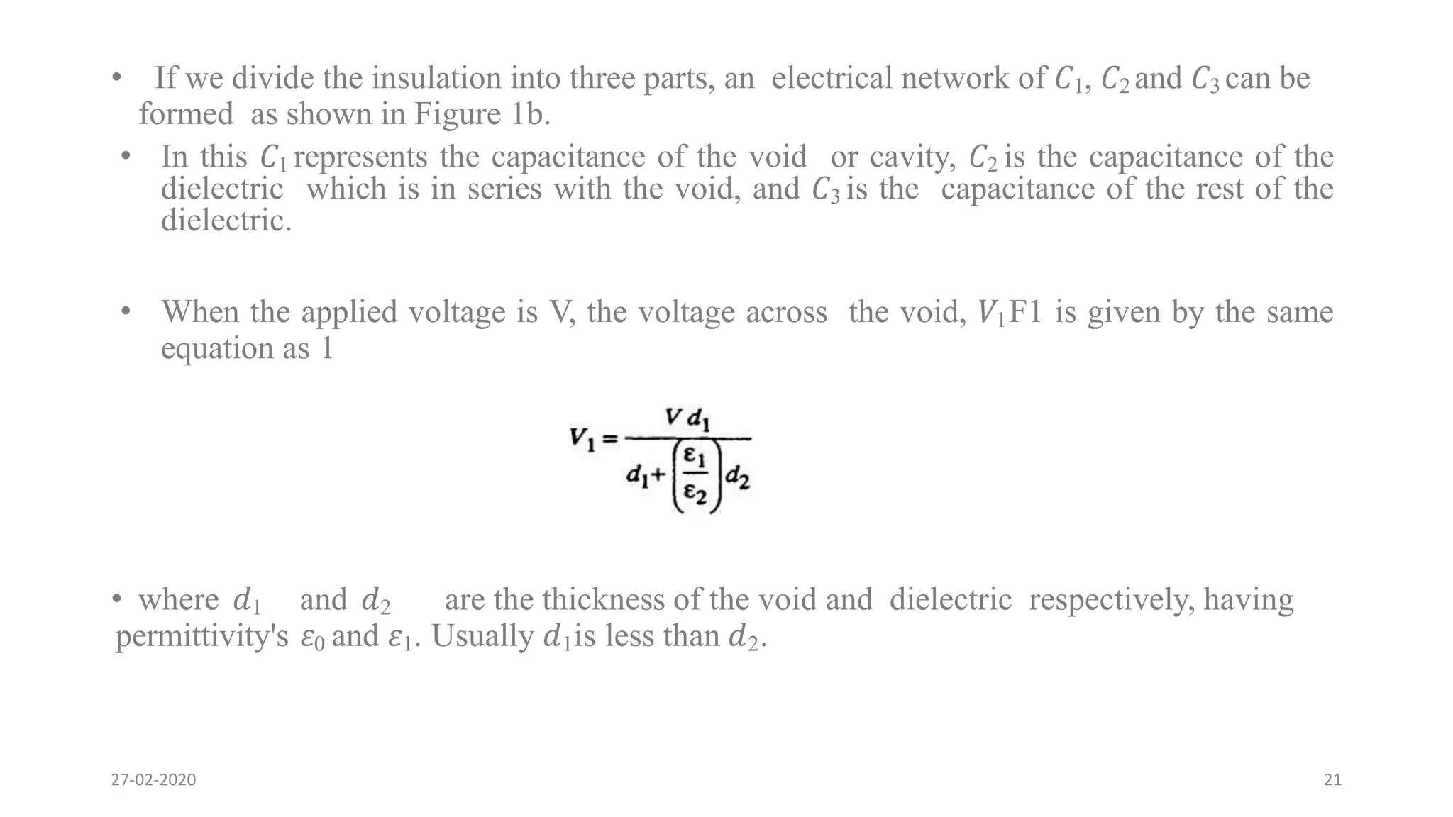 • If we divide the insulation into three parts, an electrical network of 𝐶1, 𝐶2 and 𝐶3 can be
formed as shown in Figure 1b.
• In this 𝐶1 represents the capacitance of the void or cavity, 𝐶2 is the capacitance of the
dielectric which is in series with the void, and 𝐶3 is the capacitance of the rest of the
dielectric.
• When the applied voltage is V, the voltage across the void, 𝑉1F1 is given by the same
equation as 1
• where 𝑑1 and 𝑑2 are the thickness of the void and dielectric respectively, having
permittivity's 𝜀0 and 𝜀1. Usually 𝑑1is less than 𝑑2.
27-02-2020 21
 