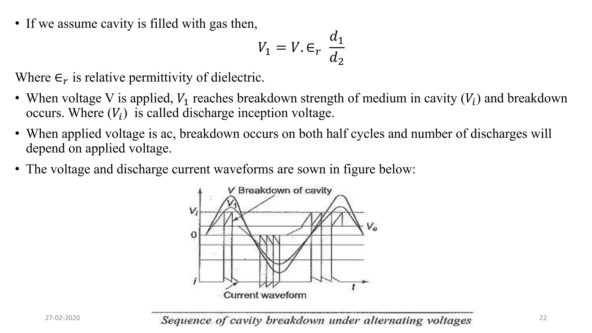 • If we assume cavity is filled with gas then,
𝑉1 = 𝑉. ∈ 𝑟
𝑑1
𝑑2
Where ∈ 𝑟 is relative permittivity of dielectric.
• When voltage V is applied, 𝑉1 reaches breakdown strength of medium in cavity (𝑉𝑖) and breakdown
occurs. Where (𝑉𝑖) is called discharge inception voltage.
• When applied voltage is ac, breakdown occurs on both half cycles and number of discharges will
depend on applied voltage.
• The voltage and discharge current waveforms are sown in figure below:
27-02-2020 22Breakdown in Solid (MM)
 