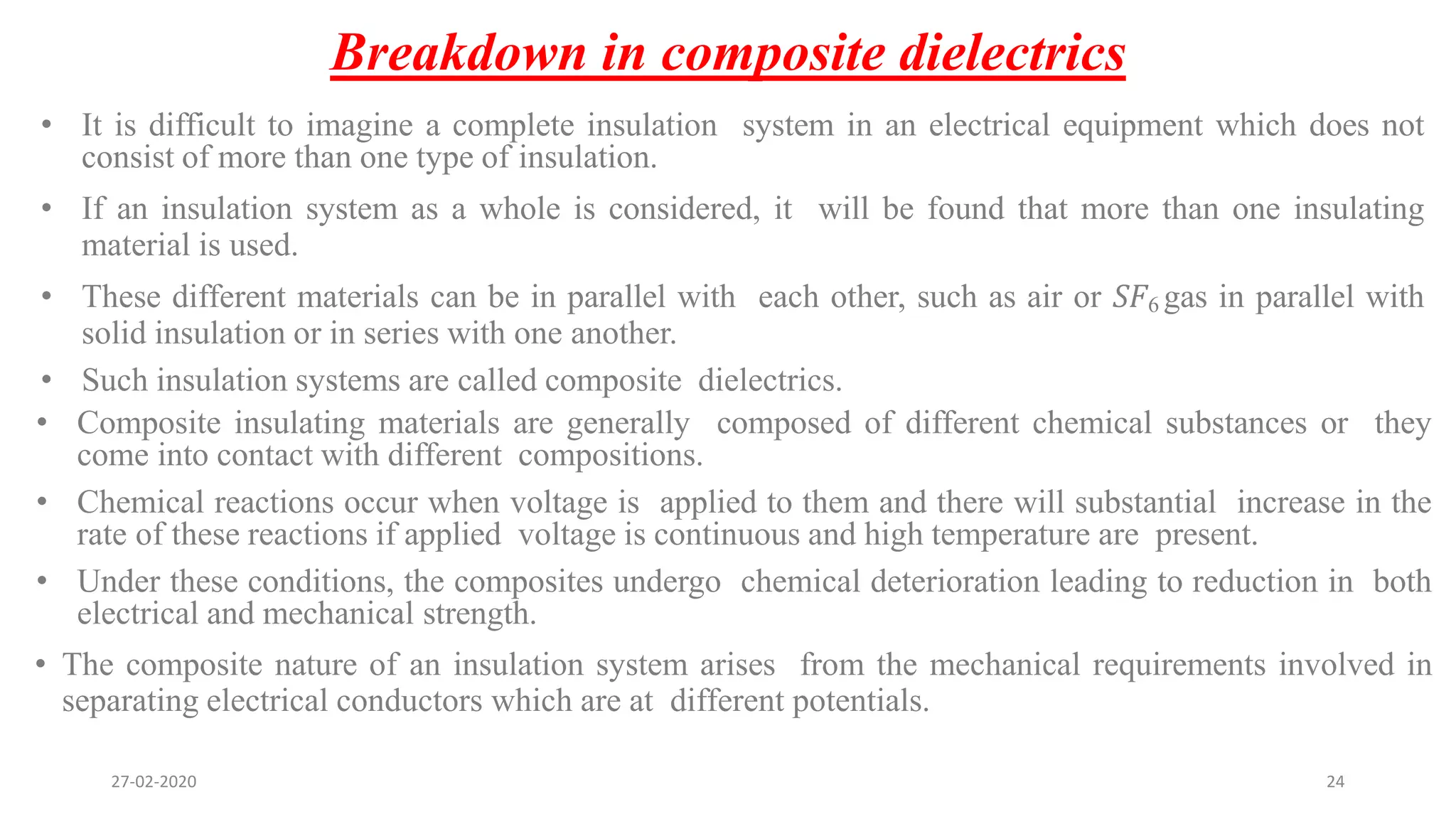 Breakdown in composite dielectrics
• It is difficult to imagine a complete insulation system in an electrical equipment which does not
consist of more than one type of insulation.
• If an insulation system as a whole is considered, it will be found that more than one insulating
material is used.
• These different materials can be in parallel with each other, such as air or 𝑆𝐹6 gas in parallel with
solid insulation or in series with one another.
• Such insulation systems are called composite dielectrics.
• Composite insulating materials are generally composed of different chemical substances or they
come into contact with different compositions.
• Chemical reactions occur when voltage is applied to them and there will substantial increase in the
rate of these reactions if applied voltage is continuous and high temperature are present.
• Under these conditions, the composites undergo chemical deterioration leading to reduction in both
electrical and mechanical strength.
• The composite nature of an insulation system arises from the mechanical requirements involved in
separating electrical conductors which are at different potentials.
27-02-2020 24
 