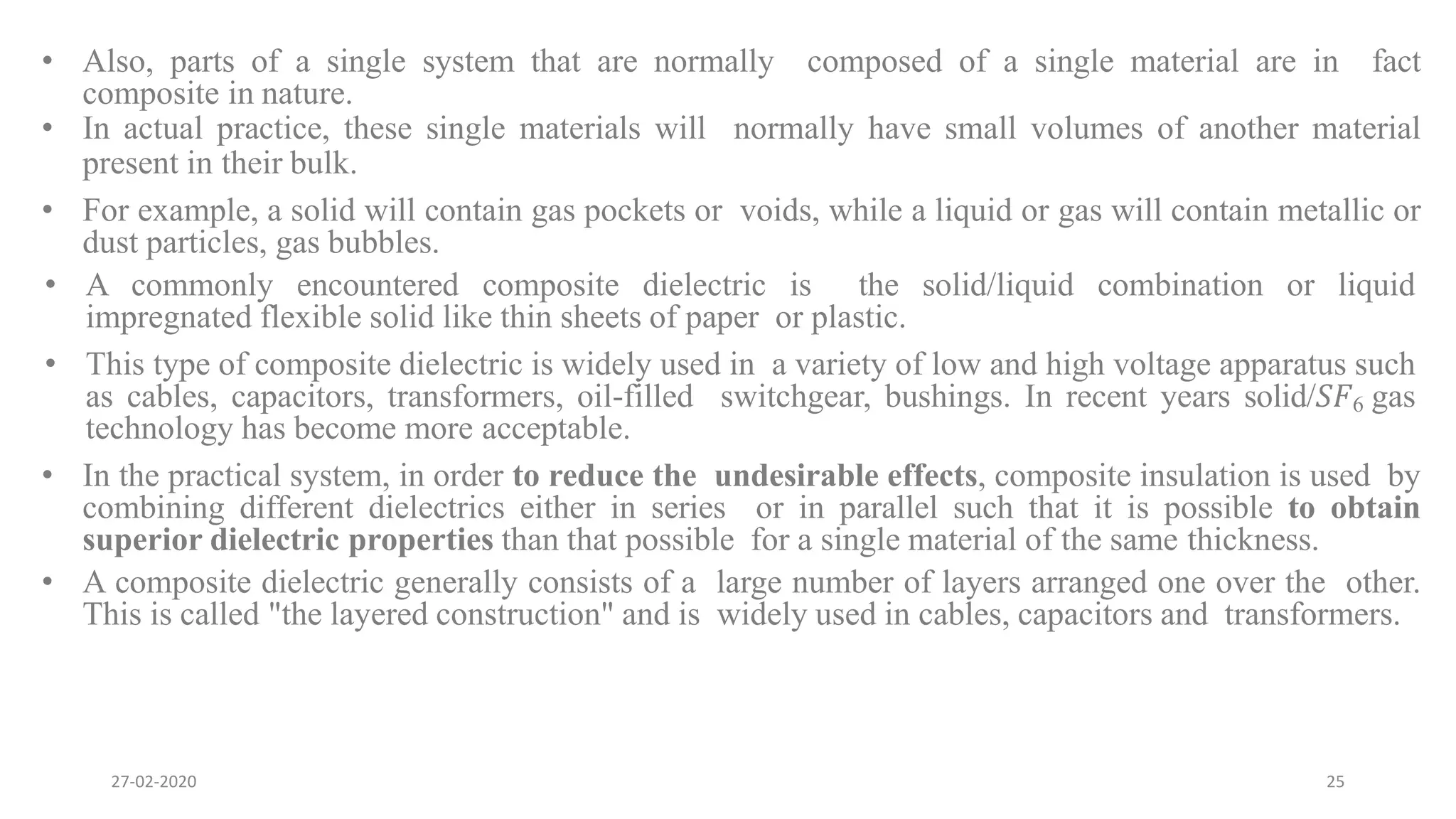 • Also, parts of a single system that are normally composed of a single material are in fact
composite in nature.
• In actual practice, these single materials will normally have small volumes of another material
present in their bulk.
• For example, a solid will contain gas pockets or voids, while a liquid or gas will contain metallic or
dust particles, gas bubbles.
• A commonly encountered composite dielectric is the solid/liquid combination or liquid
impregnated flexible solid like thin sheets of paper or plastic.
• This type of composite dielectric is widely used in a variety of low and high voltage apparatus such
as cables, capacitors, transformers, oil-filled switchgear, bushings. In recent years solid/𝑆𝐹6 gas
technology has become more acceptable.
• In the practical system, in order to reduce the undesirable effects, composite insulation is used by
combining different dielectrics either in series or in parallel such that it is possible to obtain
superior dielectric properties than that possible for a single material of the same thickness.
• A composite dielectric generally consists of a large number of layers arranged one over the other.
This is called "the layered construction" and is widely used in cables, capacitors and transformers.
27-02-2020 25
 