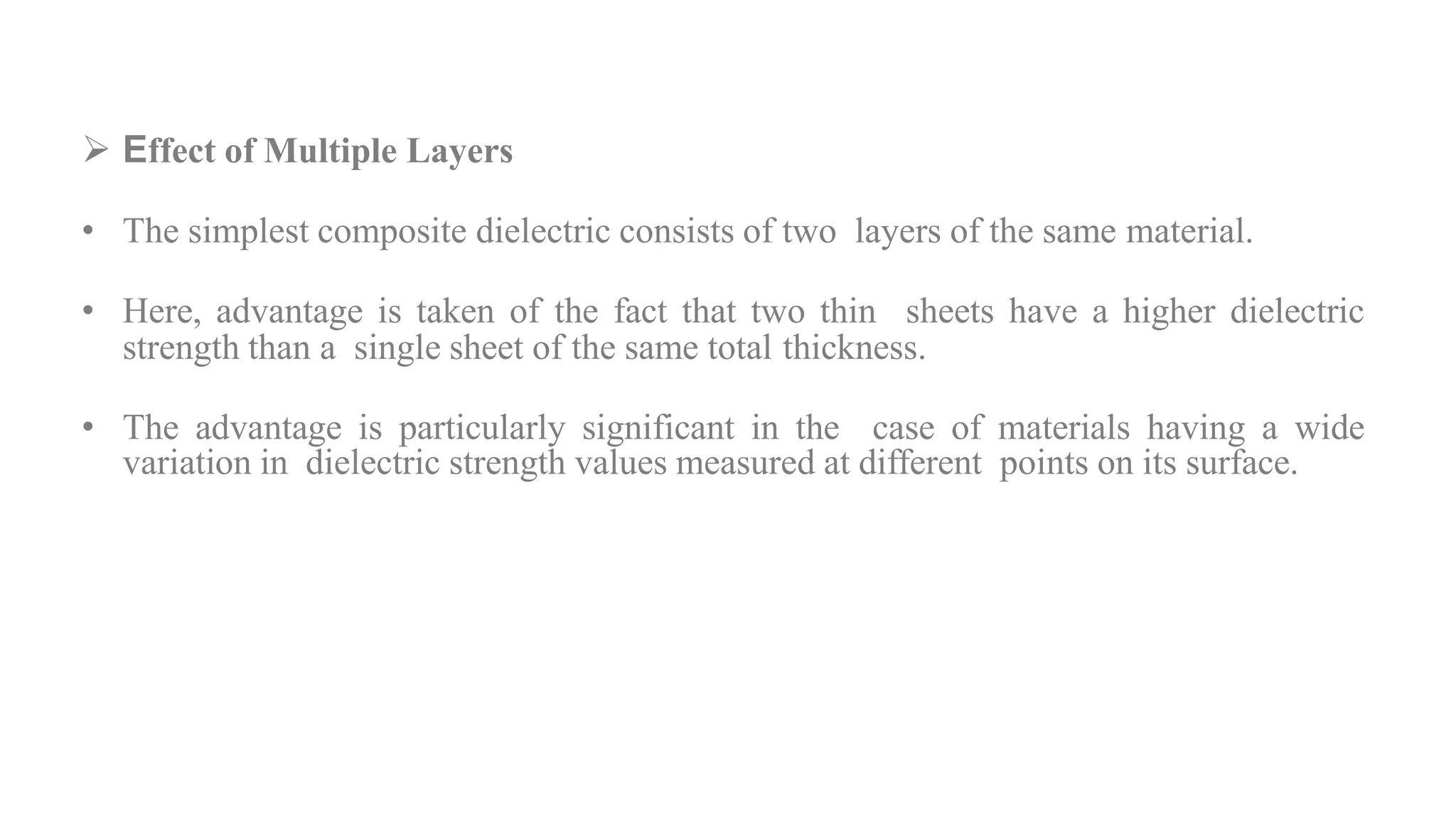  Effect of Multiple Layers
• The simplest composite dielectric consists of two layers of the same material.
• Here, advantage is taken of the fact that two thin sheets have a higher dielectric
strength than a single sheet of the same total thickness.
• The advantage is particularly significant in the case of materials having a wide
variation in dielectric strength values measured at different points on its surface.
 