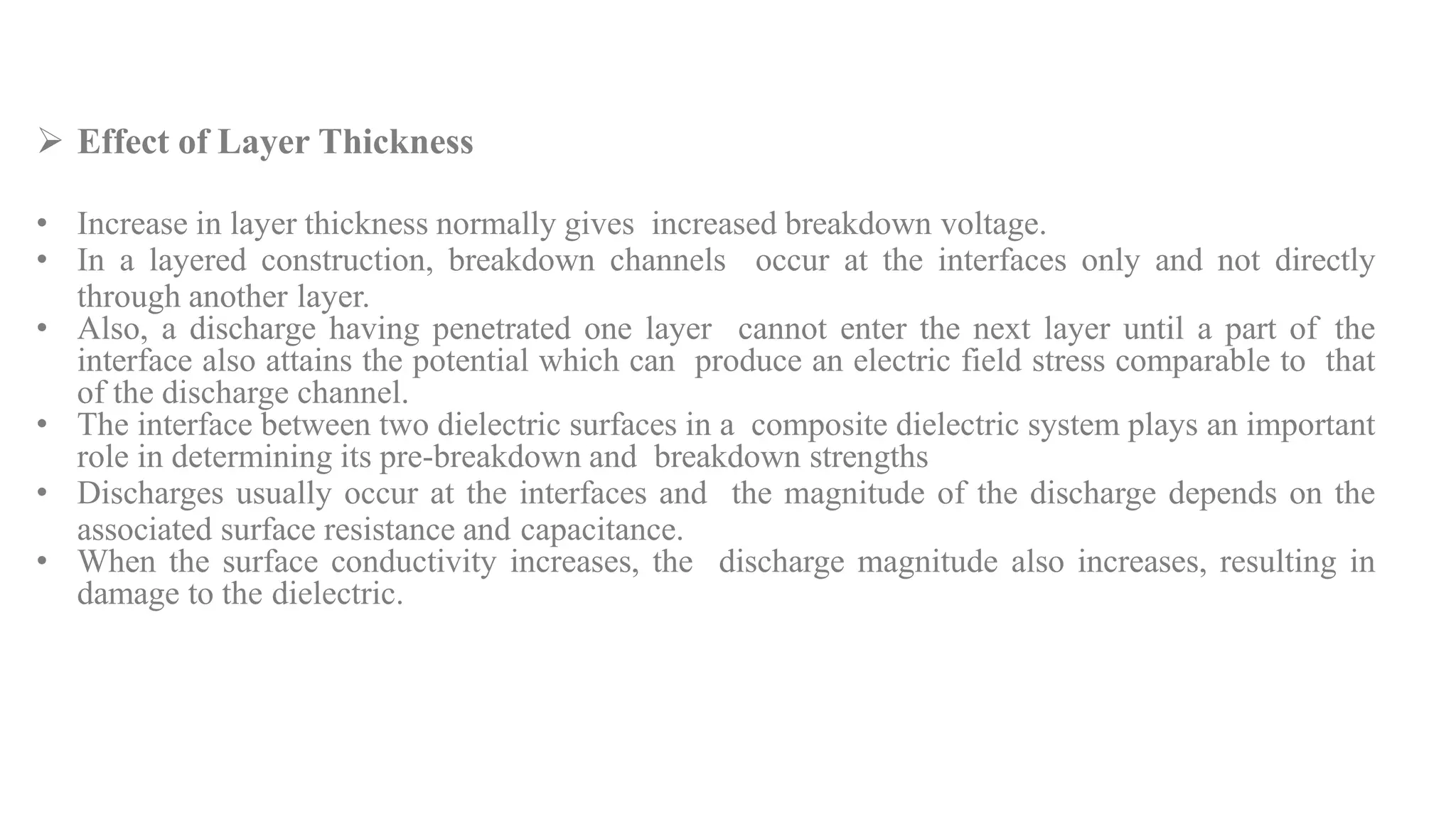  Effect of Layer Thickness
• Increase in layer thickness normally gives increased breakdown voltage.
• In a layered construction, breakdown channels occur at the interfaces only and not directly
through another layer.
• Also, a discharge having penetrated one layer cannot enter the next layer until a part of the
interface also attains the potential which can produce an electric field stress comparable to that
of the discharge channel.
• The interface between two dielectric surfaces in a composite dielectric system plays an important
role in determining its pre-breakdown and breakdown strengths
• Discharges usually occur at the interfaces and the magnitude of the discharge depends on the
associated surface resistance and capacitance.
• When the surface conductivity increases, the discharge magnitude also increases, resulting in
damage to the dielectric.
 