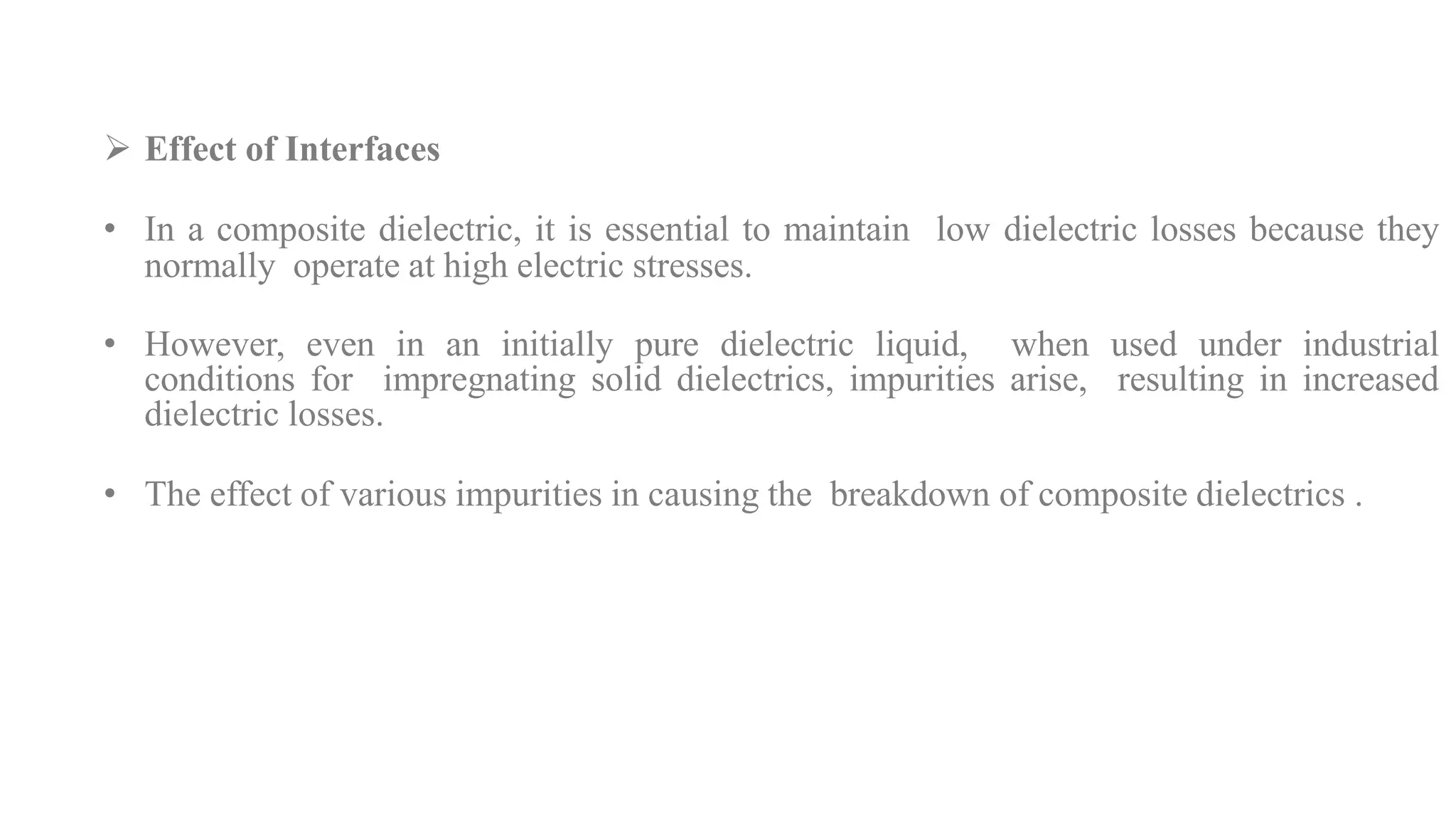  Effect of Interfaces
• In a composite dielectric, it is essential to maintain low dielectric losses because they
normally operate at high electric stresses.
• However, even in an initially pure dielectric liquid, when used under industrial
conditions for impregnating solid dielectrics, impurities arise, resulting in increased
dielectric losses.
• The effect of various impurities in causing the breakdown of composite dielectrics .
 