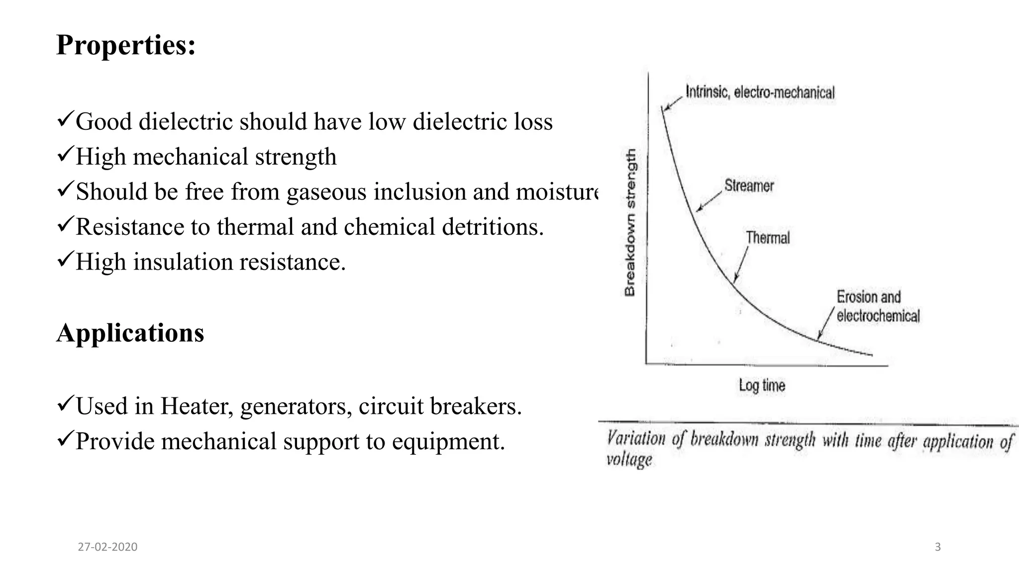 Properties:
Good dielectric should have low dielectric loss
High mechanical strength
Should be free from gaseous inclusion and moisture
Resistance to thermal and chemical detritions.
High insulation resistance.
Applications
Used in Heater, generators, circuit breakers.
Provide mechanical support to equipment.
27-02-2020 3
 