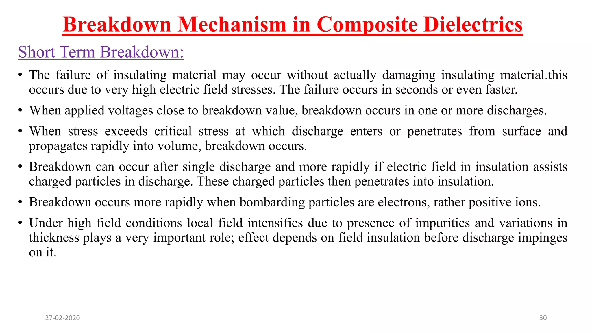 Breakdown Mechanism in Composite Dielectrics
Short Term Breakdown:
• The failure of insulating material may occur without actually damaging insulating material.this
occurs due to very high electric field stresses. The failure occurs in seconds or even faster.
• When applied voltages close to breakdown value, breakdown occurs in one or more discharges.
• When stress exceeds critical stress at which discharge enters or penetrates from surface and
propagates rapidly into volume, breakdown occurs.
• Breakdown can occur after single discharge and more rapidly if electric field in insulation assists
charged particles in discharge. These charged particles then penetrates into insulation.
• Breakdown occurs more rapidly when bombarding particles are electrons, rather positive ions.
• Under high field conditions local field intensifies due to presence of impurities and variations in
thickness plays a very important role; effect depends on field insulation before discharge impinges
on it.
27-02-2020 30
 