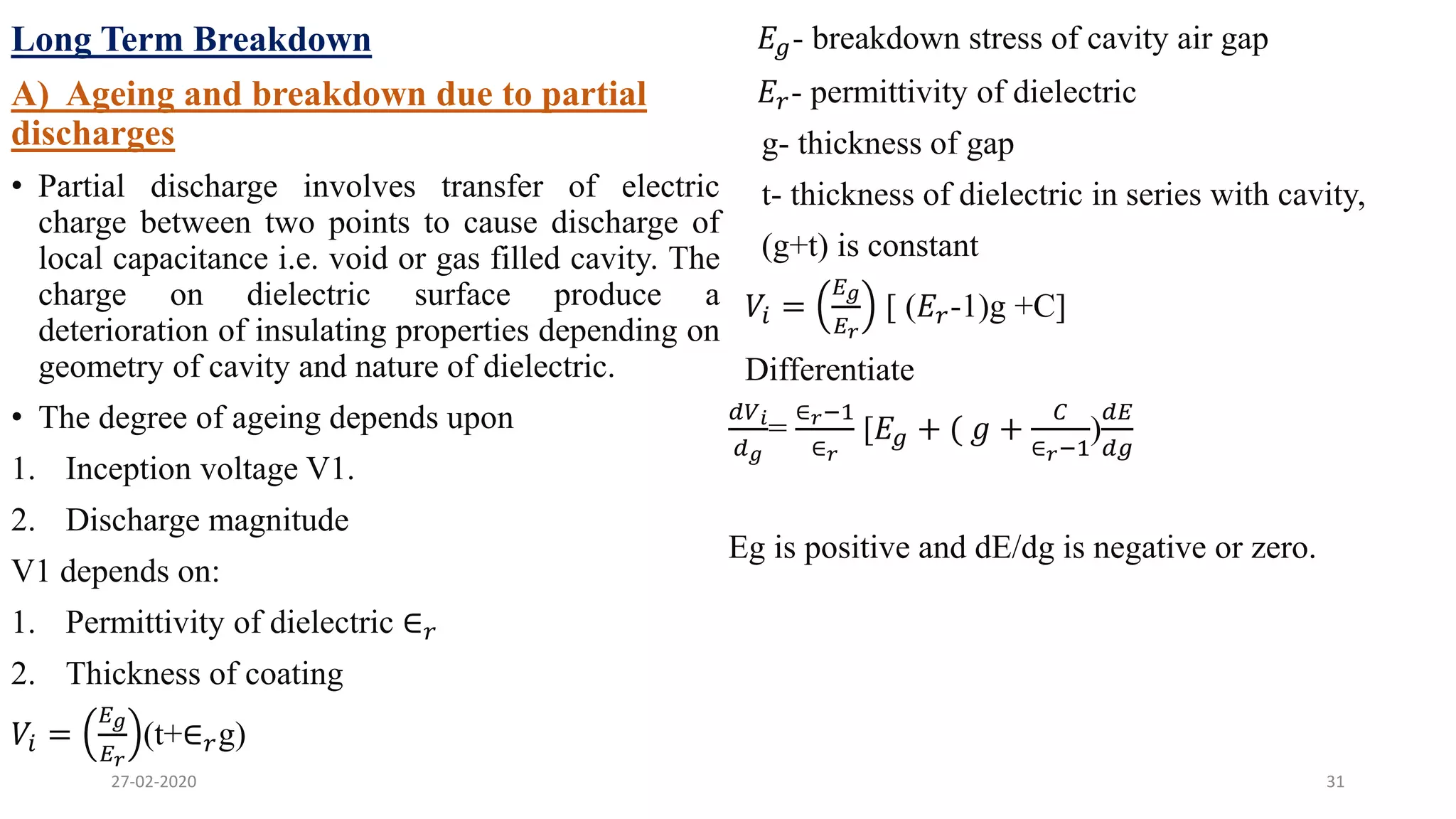 Long Term Breakdown
A) Ageing and breakdown due to partial
discharges
• Partial discharge involves transfer of electric
charge between two points to cause discharge of
local capacitance i.e. void or gas filled cavity. The
charge on dielectric surface produce a
deterioration of insulating properties depending on
geometry of cavity and nature of dielectric.
• The degree of ageing depends upon
1. Inception voltage V1.
2. Discharge magnitude
V1 depends on:
1. Permittivity of dielectric ∈ 𝑟
2. Thickness of coating
𝑉𝑖 =
𝐸 𝑔
𝐸 𝑟
(t+∈ 𝑟g)
𝐸𝑔- breakdown stress of cavity air gap
𝐸𝑟- permittivity of dielectric
g- thickness of gap
t- thickness of dielectric in series with cavity,
(g+t) is constant
𝑉𝑖 =
𝐸 𝑔
𝐸 𝑟
[ (𝐸𝑟-1)g +C]
Differentiate
𝑑𝑉 𝑖
𝑑 𝑔
=
∈ 𝑟−1
∈ 𝑟
[𝐸𝑔 + ( 𝑔 +
𝐶
∈ 𝑟−1
)
𝑑𝐸
𝑑𝑔
Eg is positive and dE/dg is negative or zero.
27-02-2020 31
 