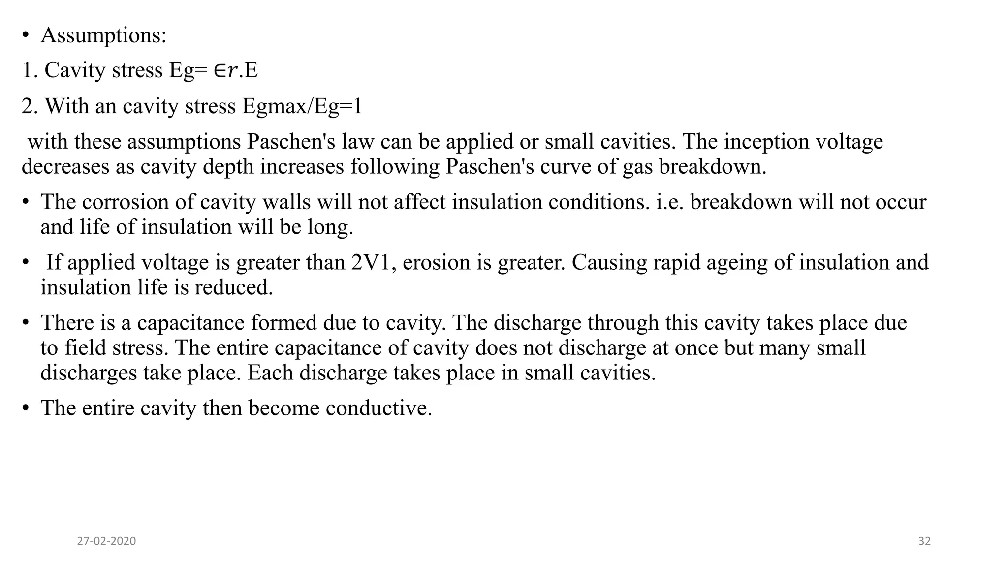 • Assumptions:
1. Cavity stress Eg= ∈𝑟.E
2. With an cavity stress Egmax/Eg=1
with these assumptions Paschen's law can be applied or small cavities. The inception voltage
decreases as cavity depth increases following Paschen's curve of gas breakdown.
• The corrosion of cavity walls will not affect insulation conditions. i.e. breakdown will not occur
and life of insulation will be long.
• If applied voltage is greater than 2V1, erosion is greater. Causing rapid ageing of insulation and
insulation life is reduced.
• There is a capacitance formed due to cavity. The discharge through this cavity takes place due
to field stress. The entire capacitance of cavity does not discharge at once but many small
discharges take place. Each discharge takes place in small cavities.
• The entire cavity then become conductive.
27-02-2020 32
 