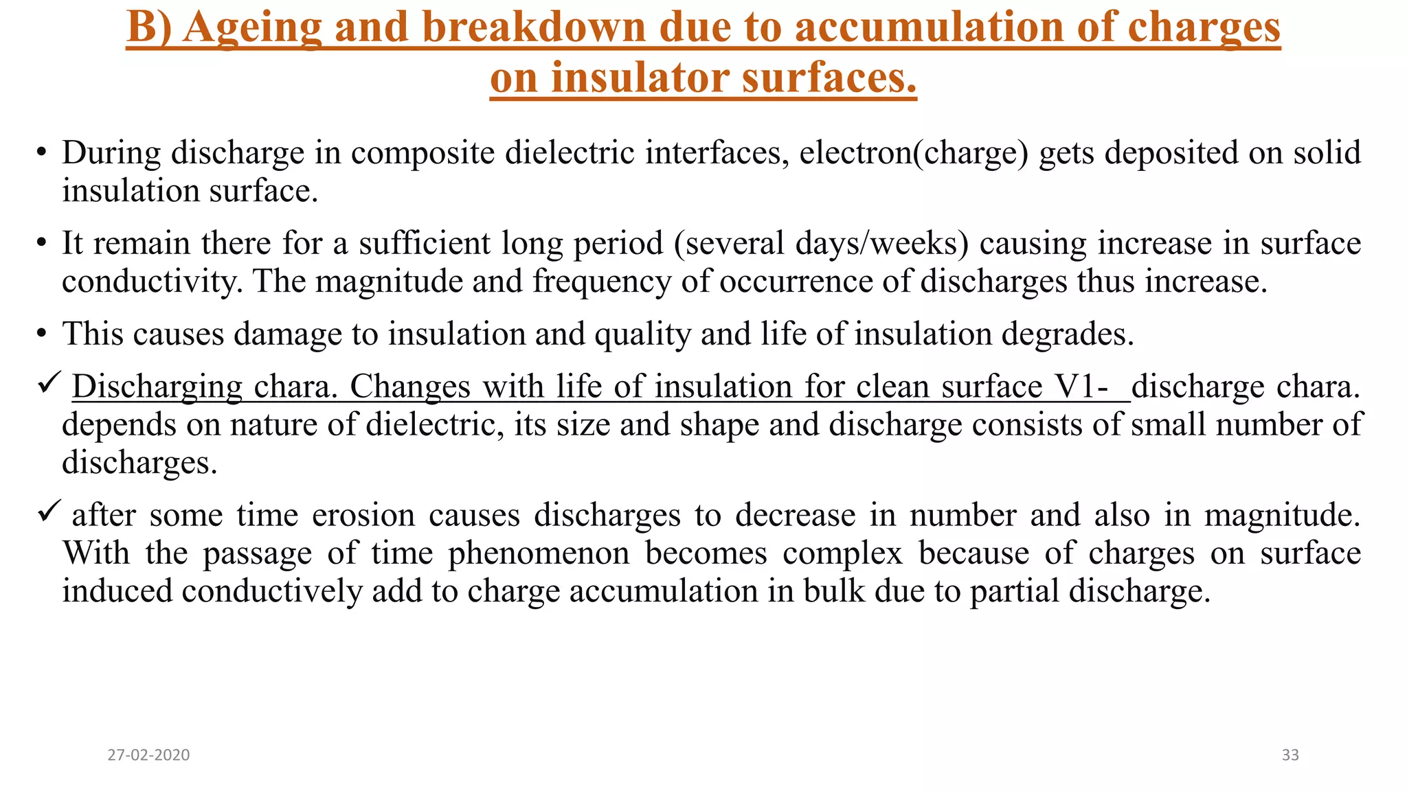 B) Ageing and breakdown due to accumulation of charges
on insulator surfaces.
• During discharge in composite dielectric interfaces, electron(charge) gets deposited on solid
insulation surface.
• It remain there for a sufficient long period (several days/weeks) causing increase in surface
conductivity. The magnitude and frequency of occurrence of discharges thus increase.
• This causes damage to insulation and quality and life of insulation degrades.
 Discharging chara. Changes with life of insulation for clean surface V1- discharge chara.
depends on nature of dielectric, its size and shape and discharge consists of small number of
discharges.
 after some time erosion causes discharges to decrease in number and also in magnitude.
With the passage of time phenomenon becomes complex because of charges on surface
induced conductively add to charge accumulation in bulk due to partial discharge.
27-02-2020 33
 