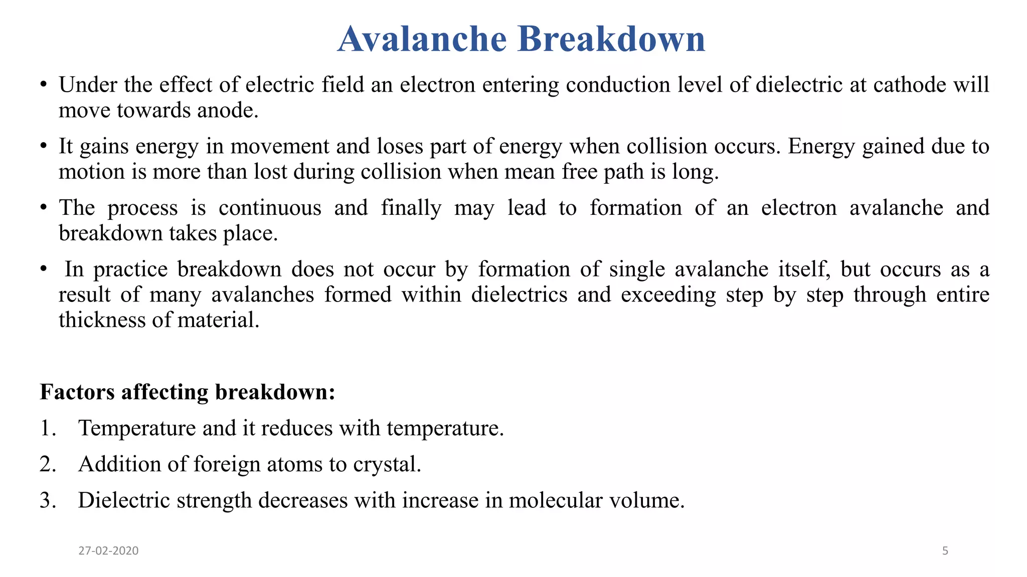 Avalanche Breakdown
• Under the effect of electric field an electron entering conduction level of dielectric at cathode will
move towards anode.
• It gains energy in movement and loses part of energy when collision occurs. Energy gained due to
motion is more than lost during collision when mean free path is long.
• The process is continuous and finally may lead to formation of an electron avalanche and
breakdown takes place.
• In practice breakdown does not occur by formation of single avalanche itself, but occurs as a
result of many avalanches formed within dielectrics and exceeding step by step through entire
thickness of material.
Factors affecting breakdown:
1. Temperature and it reduces with temperature.
2. Addition of foreign atoms to crystal.
3. Dielectric strength decreases with increase in molecular volume.
27-02-2020 5
 