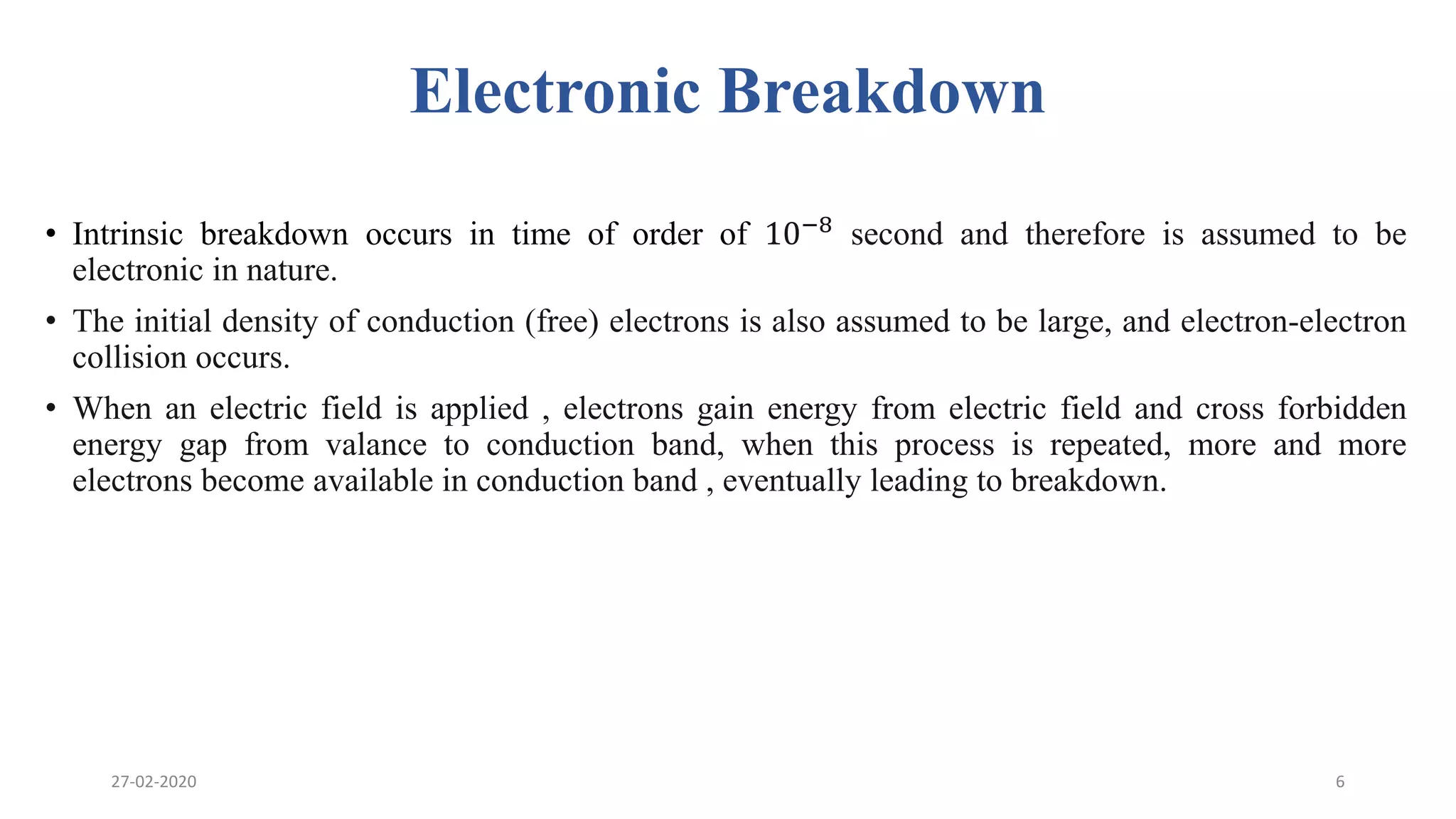 Electronic Breakdown
• Intrinsic breakdown occurs in time of order of 10−8 second and therefore is assumed to be
electronic in nature.
• The initial density of conduction (free) electrons is also assumed to be large, and electron-electron
collision occurs.
• When an electric field is applied , electrons gain energy from electric field and cross forbidden
energy gap from valance to conduction band, when this process is repeated, more and more
electrons become available in conduction band , eventually leading to breakdown.
27-02-2020 6
 