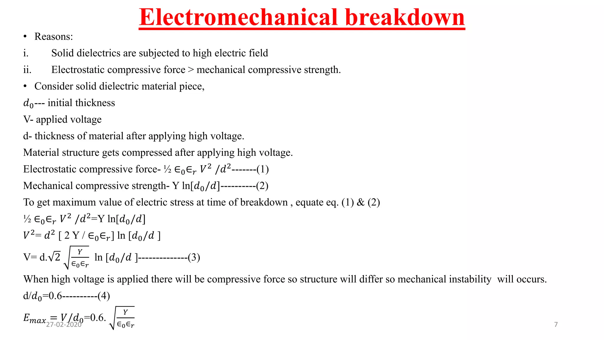Electromechanical breakdown
• Reasons:
i. Solid dielectrics are subjected to high electric field
ii. Electrostatic compressive force > mechanical compressive strength.
• Consider solid dielectric material piece,
𝑑0--- initial thickness
V- applied voltage
d- thickness of material after applying high voltage.
Material structure gets compressed after applying high voltage.
Electrostatic compressive force- ½ ∈0∈ 𝑟 𝑉2 /𝑑2-------(1)
Mechanical compressive strength- Y ln[𝑑0/𝑑]----------(2)
To get maximum value of electric stress at time of breakdown , equate eq. (1) & (2)
½ ∈0∈ 𝑟 𝑉2
/𝑑2
=Y ln[𝑑0/𝑑]
𝑉2= 𝑑2 [ 2 Y / ∈0∈ 𝑟] ln [𝑑0/𝑑 ]
V= d. 2
𝑌
∈0∈ 𝑟
ln [𝑑0/𝑑 ]--------------(3)
When high voltage is applied there will be compressive force so structure will differ so mechanical instability will occurs.
d/𝑑0=0.6----------(4)
𝐸 𝑚𝑎𝑥 = 𝑉/𝑑0=0.6.
𝑌
∈0∈ 𝑟27-02-2020 7
 