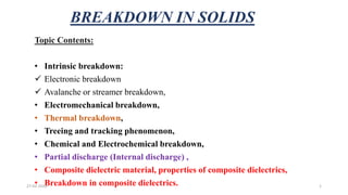 BREAKDOWN IN SOLIDS
Topic Contents:
• Intrinsic breakdown:
 Electronic breakdown
 Avalanche or streamer breakdown,
• Electromechanical breakdown,
• Thermal breakdown,
• Treeing and tracking phenomenon,
• Chemical and Electrochemical breakdown,
• Partial discharge (Internal discharge) ,
• Composite dielectric material, properties of composite dielectrics,
• Breakdown in composite dielectrics.27-02-2020 1
 