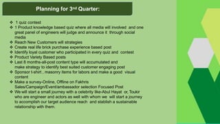  1 quiz contest
 1 Product knowledge based quiz where all media will involved and one
great panel of engineers will judge and announce it through social
media
 Reach New Customers will strategies
 Create real life brick purchase experience based post
 Identify loyal customer who participated in every quiz and contest
 Product Variety Based posts
 Last 8 months-all-post content type will accumulated and
make strategy to identify best suited customer engaging post
 Sponsor t-shirt , masonry items for labors and make a good visual
content
 Make a survey-Online, Offline on Fakhris
Sales/Campaign/Event/ambassador selection Focused Post
 We will start a small journey with a celebrity like-Abul Hayat or, Toukir
who are engineer and actors as well with whom we will start a journey
to accomplish our target audience reach and stablish a sustainable
relationship with them.
Planning for 3nd Quarter:
 