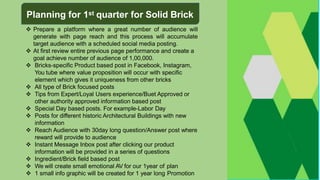  Prepare a platform where a great number of audience will
generate with page reach and this process will accumulate
target audience with a scheduled social media posting.
 At first review entire previous page performance and create a
goal achieve number of audience of 1,00,000.
 Bricks-specific Product based post in Facebook, Instagram,
You tube where value proposition will occur with specific
element which gives it uniqueness from other bricks
 All type of Brick focused posts
 Tips from Expert/Loyal Users experience/Buet Approved or
other authority approved information based post
 Special Day based posts. For example-Labor Day
 Posts for different historic Architectural Buildings with new
information
 Reach Audience with 30day long question/Answer post where
reward will provide to audience
 Instant Message Inbox post after clicking our product
information will be provided in a series of questions
 Ingredient/Brick field based post
 We will create small emotional AV for our 1year of plan
 1 small info graphic will be created for 1 year long Promotion
Planning for 1st quarter for Solid Brick
 