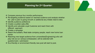  Compare previous four months performance
 Re-targeting audience based on reached audience and analysis whether
the plan is plan is going smooth or additional any initiate need to take.
 Identify audience preference
 Create a sudden-sale-offer
 Identify and calculate Loyal Customer and reach them with
different approach
 Create a campaign
 Reach the builders, Real state company people, reach new home loan
loaner
 Reaching new target audience from universities(Engineering) who will
play role as our campus ambassador, will be selected with
questionnaire submission
 Eco-friendly or environment friendly new post will start to post.
Planning for 2nd Quarter:
 