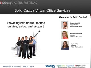 Solid Cactus Virtual Office Services  Welcome to Solid Cactus! Providing behind the scenes service, sales, and support! Gregory Kosicki,  Senior Director Solid Cactus Call Center Katrina Domkowski,  Manager  Solid Cactus Call Center Joyce Field,  Supervisor  Virtual Office Assistants 