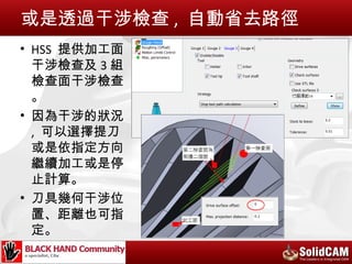 或是透過干涉檢查 , 自動省去路徑
• HSS 提供加工面
  干涉檢查及 3 組
  檢查面干涉檢查
  。
• 因為干涉的狀況
  , 可以選擇提刀
  或是依指定方向
  繼續加工或是停
  止計算。
• 刀具幾何干涉位
  置、距離也可指
  定。
 