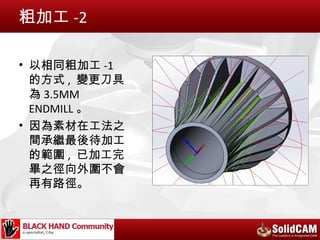 粗加工 -2

• 以相同粗加工 -1
  的方式 , 變更刀具
  為 3.5MM
  ENDMILL 。
• 因為素材在工法之
  間承繼最後待加工
  的範圍 , 已加工完
  畢之徑向外圍不會
  再有路徑。
 