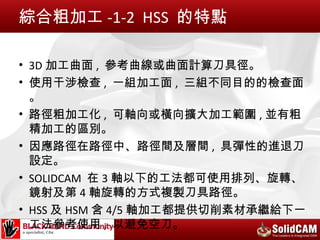綜合粗加工 -1-2 HSS 的特點

• 3D 加工曲面 , 參考曲線或曲面計算刀具徑。
• 使用干涉檢查 , 一組加工面 , 三組不同目的的檢查面
  。
• 路徑粗加工化 , 可軸向或橫向擴大加工範圍 , 並有粗
  精加工的區別。
• 因應路徑在路徑中、路徑間及層間 , 具彈性的進退刀
  設定。
• SOLIDCAM 在 3 軸以下的工法都可使用排列、旋轉、
  鏡射及第 4 軸旋轉的方式複製刀具路徑。
• HSS 及 HSM 含 4/5 軸加工都提供切削素材承繼給下一
  工法參考使用 , 以避免空刀。
 