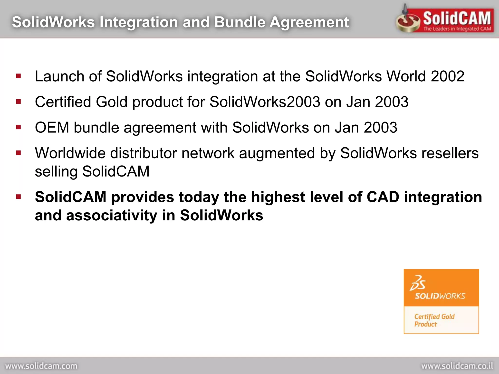 SolidWorks Integration and Bundle Agreement


 Launch of SolidWorks integration at the SolidWorks World 2002
 Certified Gold product for SolidWorks2003 on Jan 2003
 OEM bundle agreement with SolidWorks on Jan 2003
 Worldwide distributor network augmented by SolidWorks resellers
  selling SolidCAM
 SolidCAM provides today the highest level of CAD integration
  and associativity in SolidWorks
 