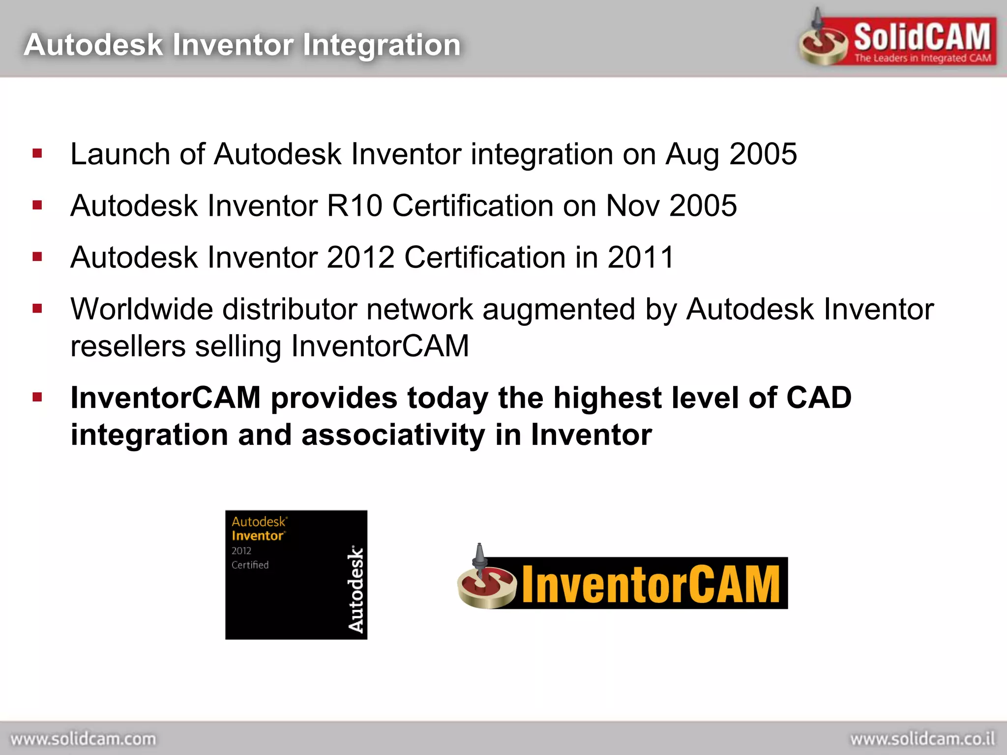 Autodesk Inventor Integration


 Launch of Autodesk Inventor integration on Aug 2005
 Autodesk Inventor R10 Certification on Nov 2005
 Autodesk Inventor 2012 Certification in 2011
 Worldwide distributor network augmented by Autodesk Inventor
  resellers selling InventorCAM
 InventorCAM provides today the highest level of CAD
  integration and associativity in Inventor
 