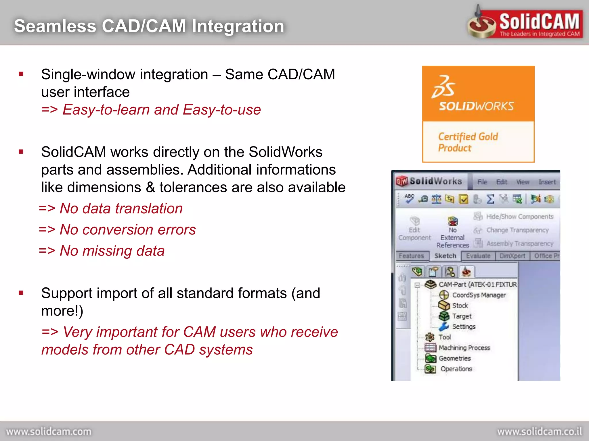 Seamless CAD/CAM Integration

   Single-window integration – Same CAD/CAM
    user interface
    => Easy-to-learn and Easy-to-use

   SolidCAM works directly on the SolidWorks
    parts and assemblies. Additional informations
    like dimensions & tolerances are also available
    => No data translation
    => No conversion errors
    => No missing data

   Support import of all standard formats (and
    more!)
    => Very important for CAM users who receive
    models from other CAD systems
 