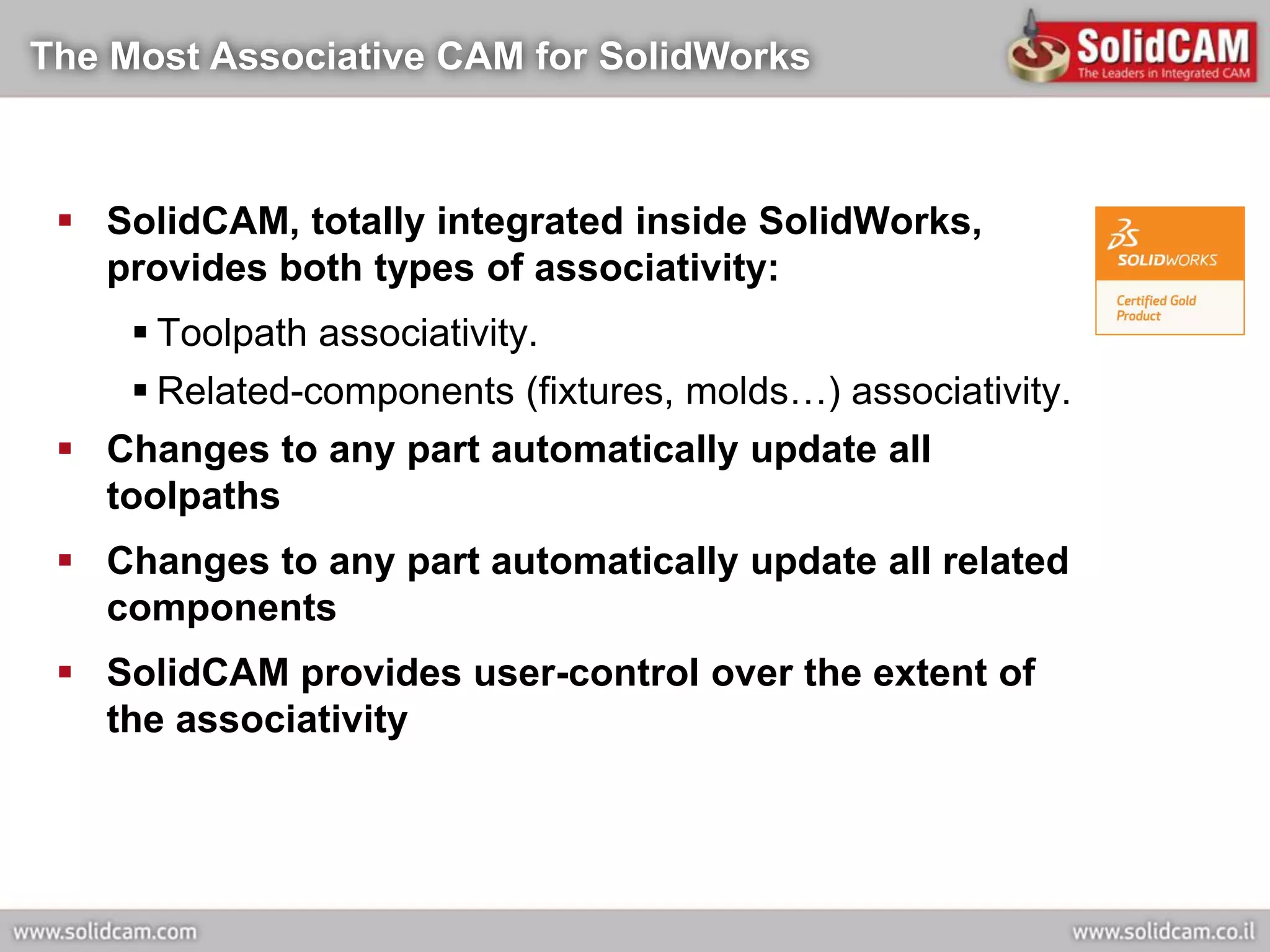 The Most Associative CAM for SolidWorks



  SolidCAM, totally integrated inside SolidWorks,
   provides both types of associativity:
      Toolpath associativity.
      Related-components (fixtures, molds…) associativity.
  Changes to any part automatically update all
   toolpaths
  Changes to any part automatically update all related
   components
  SolidCAM provides user-control over the extent of
   the associativity
 
