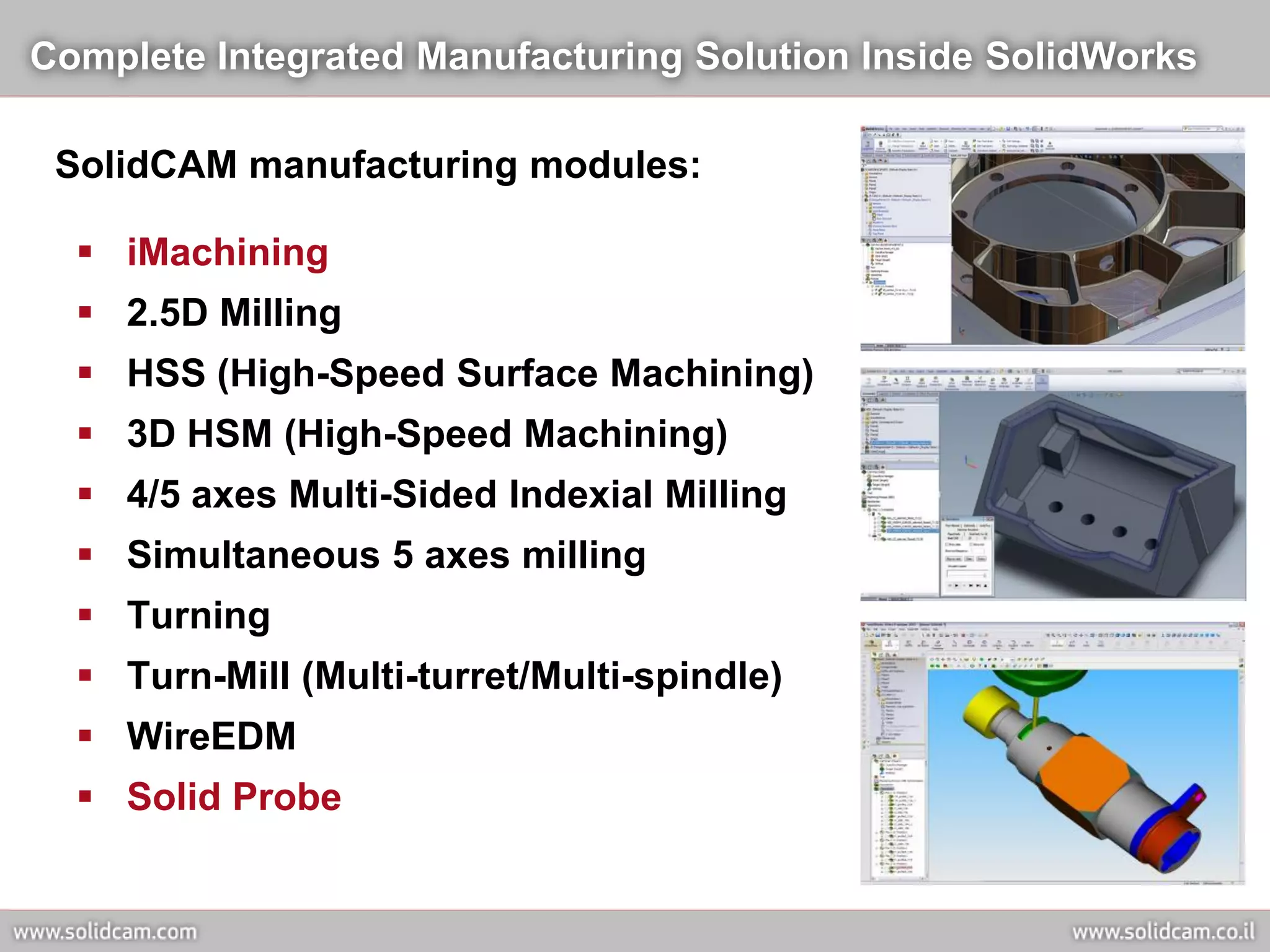 Complete Integrated Manufacturing Solution Inside SolidWorks

 SolidCAM manufacturing modules:

   iMachining
   2.5D Milling
   HSS (High-Speed Surface Machining)
   3D HSM (High-Speed Machining)
   4/5 axes Multi-Sided Indexial Milling
   Simultaneous 5 axes milling
   Turning
   Turn-Mill (Multi-turret/Multi-spindle)
   WireEDM
   Solid Probe
 