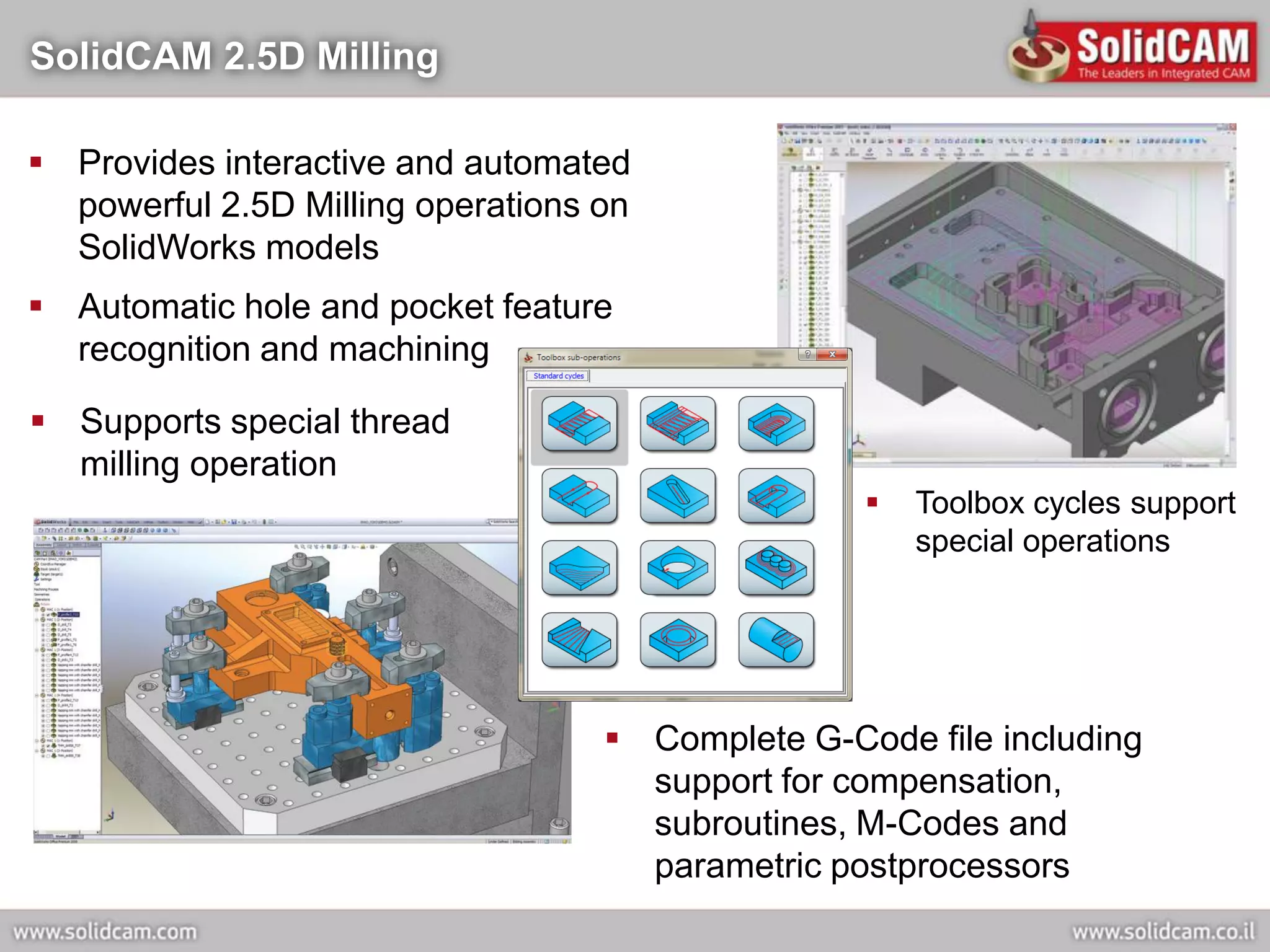 SolidCAM 2.5D Milling

 Provides interactive and automated
  powerful 2.5D Milling operations on
  SolidWorks models
 Automatic hole and pocket feature
  recognition and machining

 Supports special thread
  milling operation
                                                     Toolbox cycles support
                                                      special operations




                                    Complete G-Code file including
                                     support for compensation,
                                     subroutines, M-Codes and
                                     parametric postprocessors
 