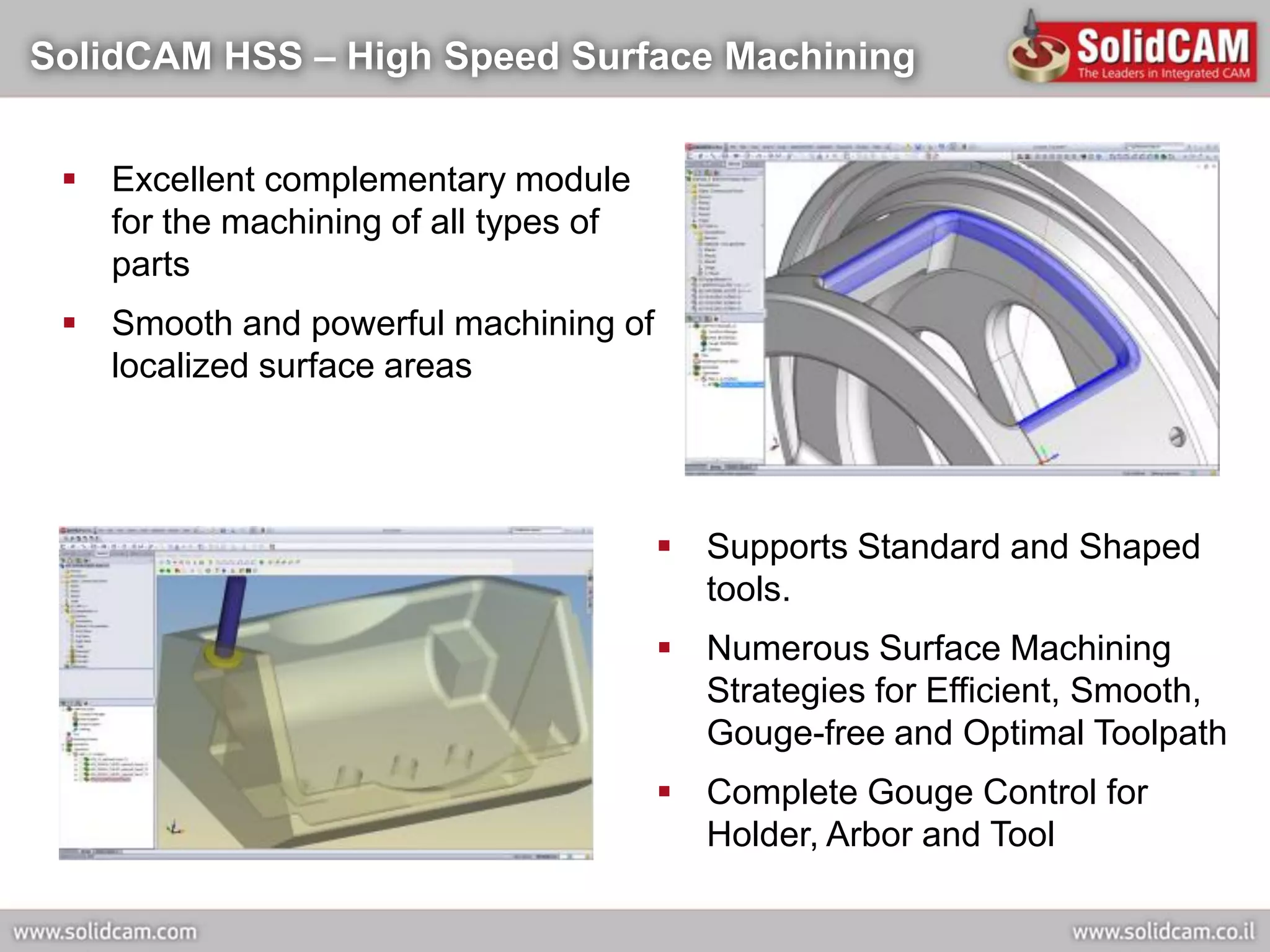 SolidCAM HSS – High Speed Surface Machining


  Excellent complementary module
   for the machining of all types of
   parts
  Smooth and powerful machining of
   localized surface areas




                                        Supports Standard and Shaped
                                         tools.
                                        Numerous Surface Machining
                                         Strategies for Efficient, Smooth,
                                         Gouge-free and Optimal Toolpath
                                        Complete Gouge Control for
                                         Holder, Arbor and Tool
 