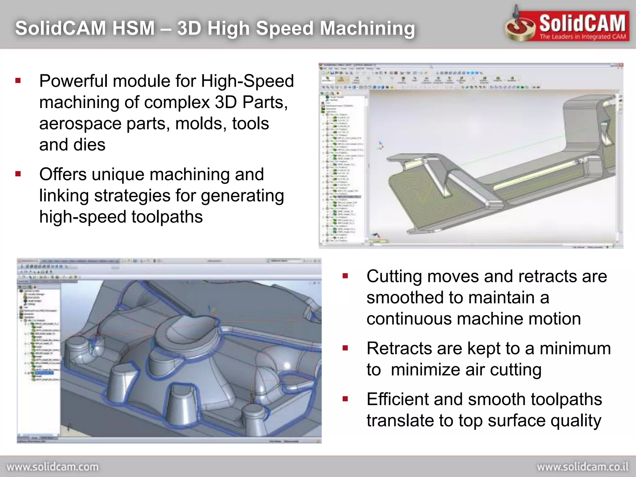 SolidCAM HSM – 3D High Speed Machining

 Powerful module for High-Speed
  machining of complex 3D Parts,
  aerospace parts, molds, tools
  and dies
 Offers unique machining and
  linking strategies for generating
  high-speed toolpaths


                                       Cutting moves and retracts are
                                        smoothed to maintain a
                                        continuous machine motion
                                       Retracts are kept to a minimum
                                        to minimize air cutting
                                       Efficient and smooth toolpaths
                                        translate to top surface quality
 