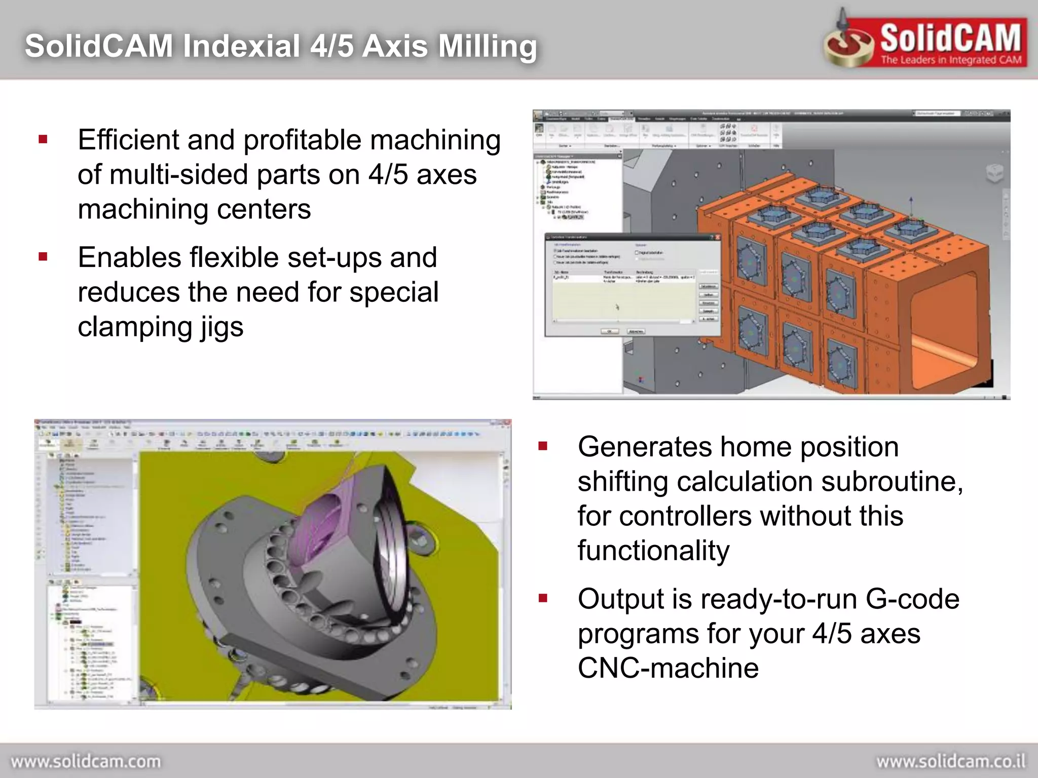 SolidCAM Indexial 4/5 Axis Milling

 Efficient and profitable machining
  of multi-sided parts on 4/5 axes
  machining centers
 Enables flexible set-ups and
  reduces the need for special
  clamping jigs



                                        Generates home position
                                         shifting calculation subroutine,
                                         for controllers without this
                                         functionality
                                        Output is ready-to-run G-code
                                         programs for your 4/5 axes
                                         CNC-machine
 
