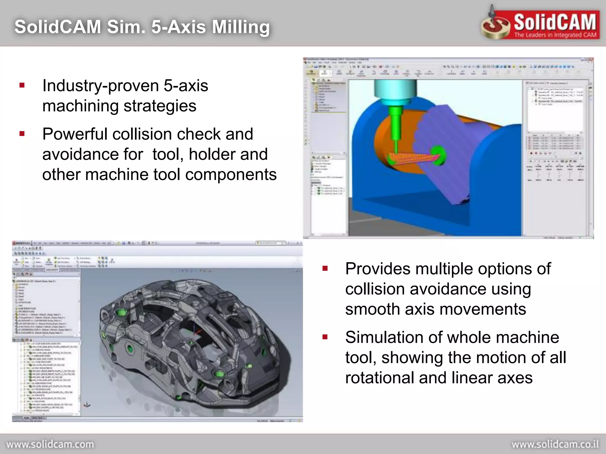 SolidCAM Sim. 5-Axis Milling


 Industry-proven 5-axis
  machining strategies
 Powerful collision check and
  avoidance for tool, holder and
  other machine tool components




                                    Provides multiple options of
                                     collision avoidance using
                                     smooth axis movements
                                    Simulation of whole machine
                                     tool, showing the motion of all
                                     rotational and linear axes
 