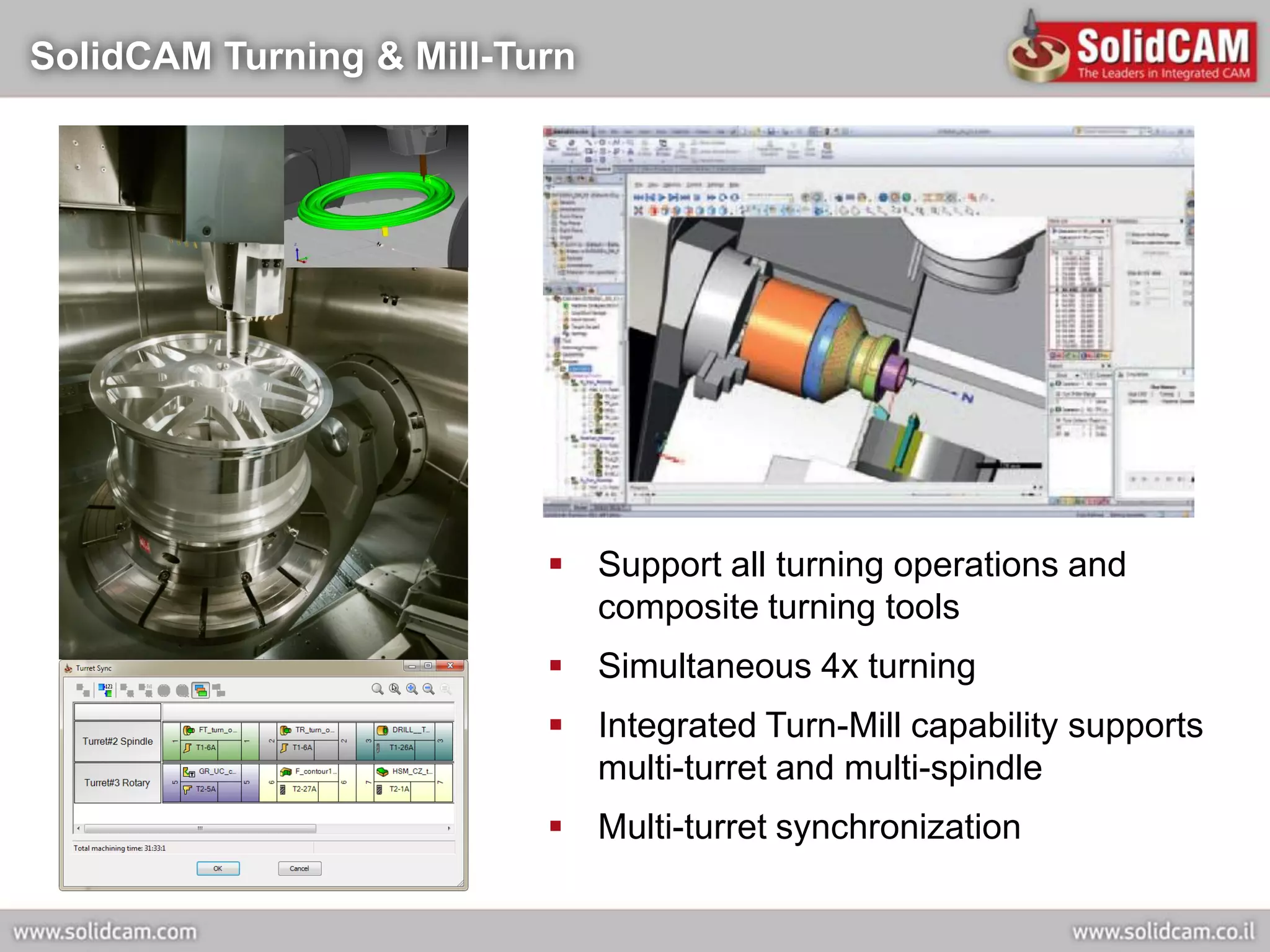 SolidCAM Turning & Mill-Turn




                           Support all turning operations and
                            composite turning tools
                           Simultaneous 4x turning
                           Integrated Turn-Mill capability supports
                            multi-turret and multi-spindle
                           Multi-turret synchronization
 