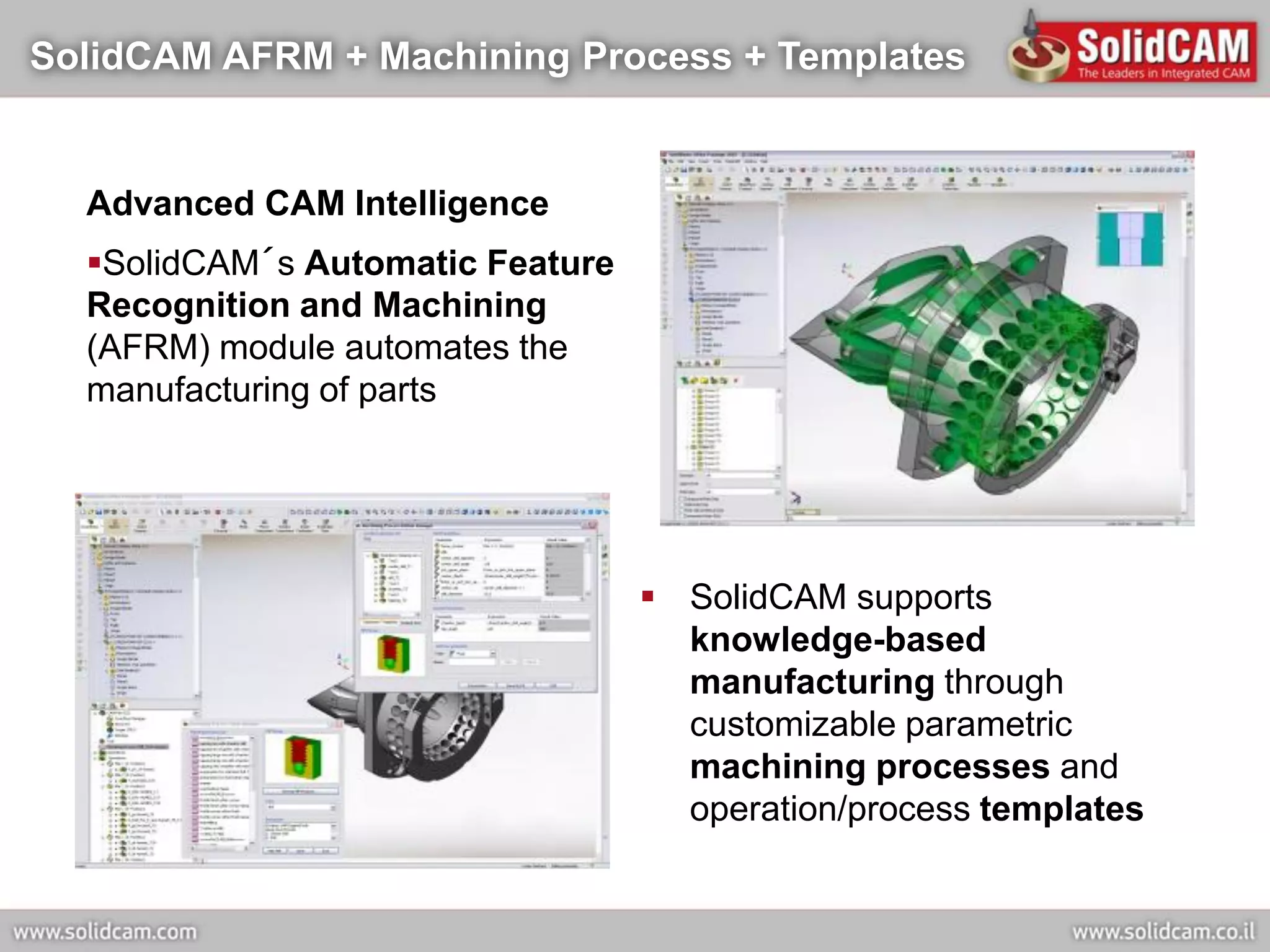 SolidCAM AFRM + Machining Process + Templates


  Advanced CAM Intelligence
  SolidCAM´s Automatic Feature
  Recognition and Machining
  (AFRM) module automates the
  manufacturing of parts




                                   SolidCAM supports
                                    knowledge-based
                                    manufacturing through
                                    customizable parametric
                                    machining processes and
                                    operation/process templates
 