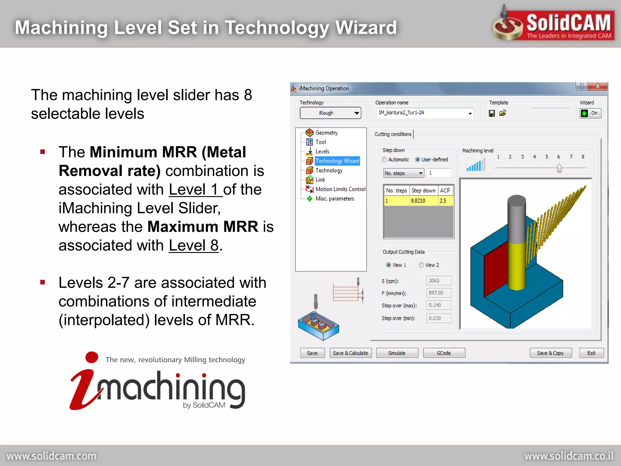 Machining Level Set in Technology Wizard


 The machining level slider has 8
 selectable levels

   The Minimum MRR (Metal
    Removal rate) combination is
    associated with Level 1 of the
    iMachining Level Slider,
    whereas the Maximum MRR is
    associated with Level 8.

   Levels 2-7 are associated with
    combinations of intermediate
    (interpolated) levels of MRR.
 