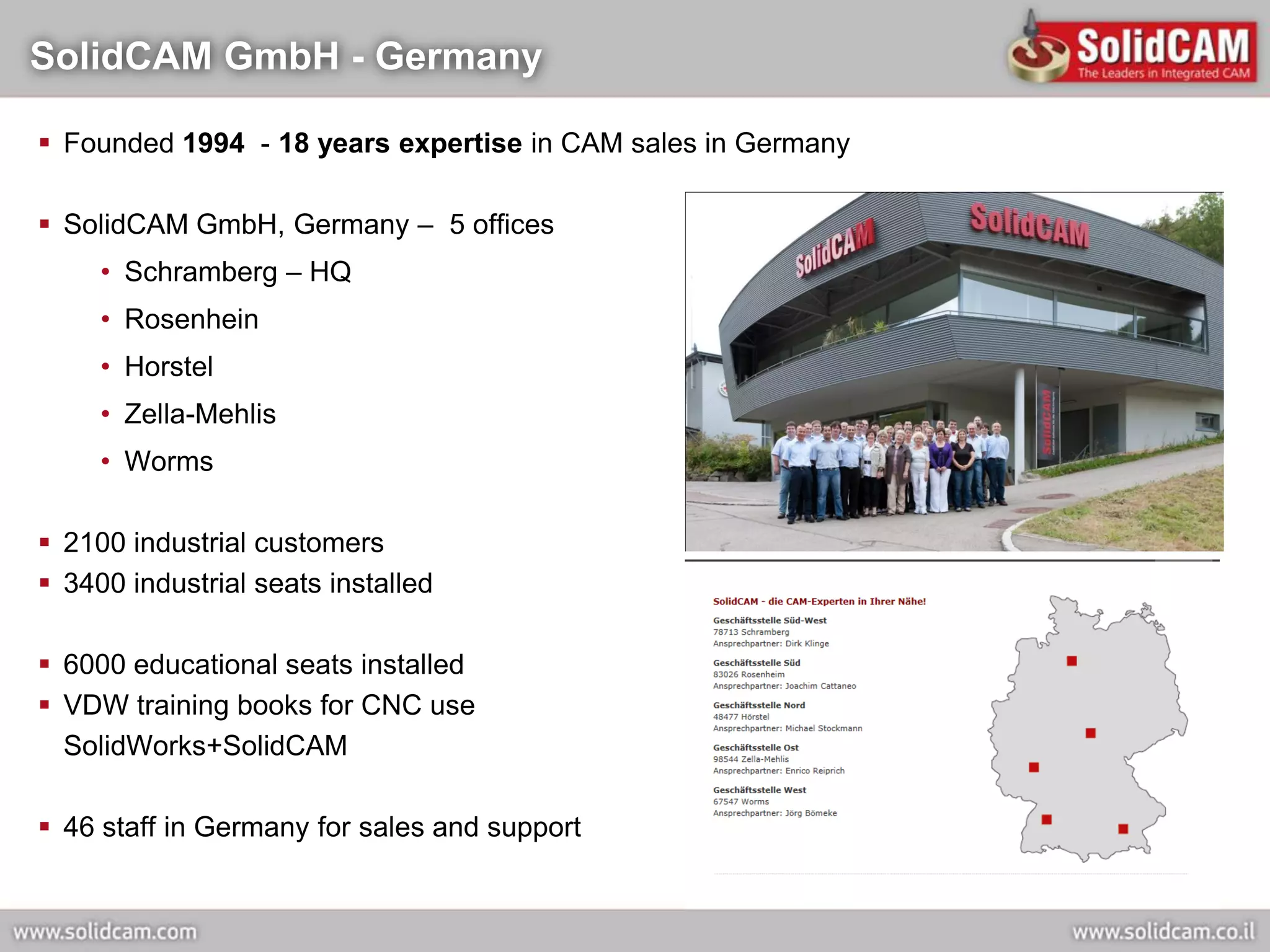 SolidCAM GmbH - Germany

 Founded 1994 - 18 years expertise in CAM sales in Germany

 SolidCAM GmbH, Germany – 5 offices
     • Schramberg – HQ
     • Rosenhein
     • Horstel
     • Zella-Mehlis
     • Worms

 2100 industrial customers
 3400 industrial seats installed

 6000 educational seats installed
 VDW training books for CNC use
  SolidWorks+SolidCAM

 46 staff in Germany for sales and support
 