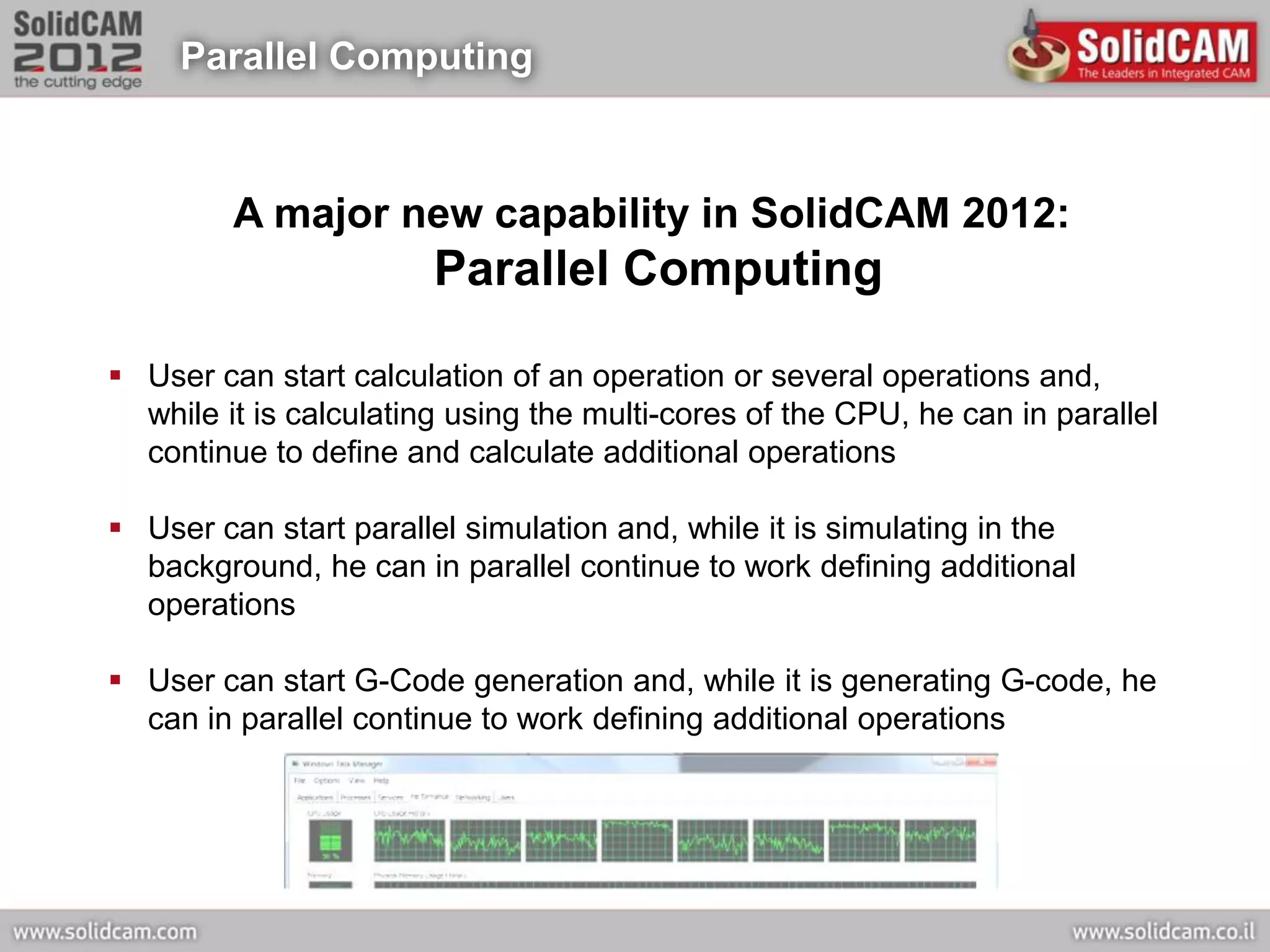 Parallel Computing



         A major new capability in SolidCAM 2012:
                        Parallel Computing

 User can start calculation of an operation or several operations and,
  while it is calculating using the multi-cores of the CPU, he can in parallel
  continue to define and calculate additional operations

 User can start parallel simulation and, while it is simulating in the
  background, he can in parallel continue to work defining additional
  operations

 User can start G-Code generation and, while it is generating G-code, he
  can in parallel continue to work defining additional operations
 