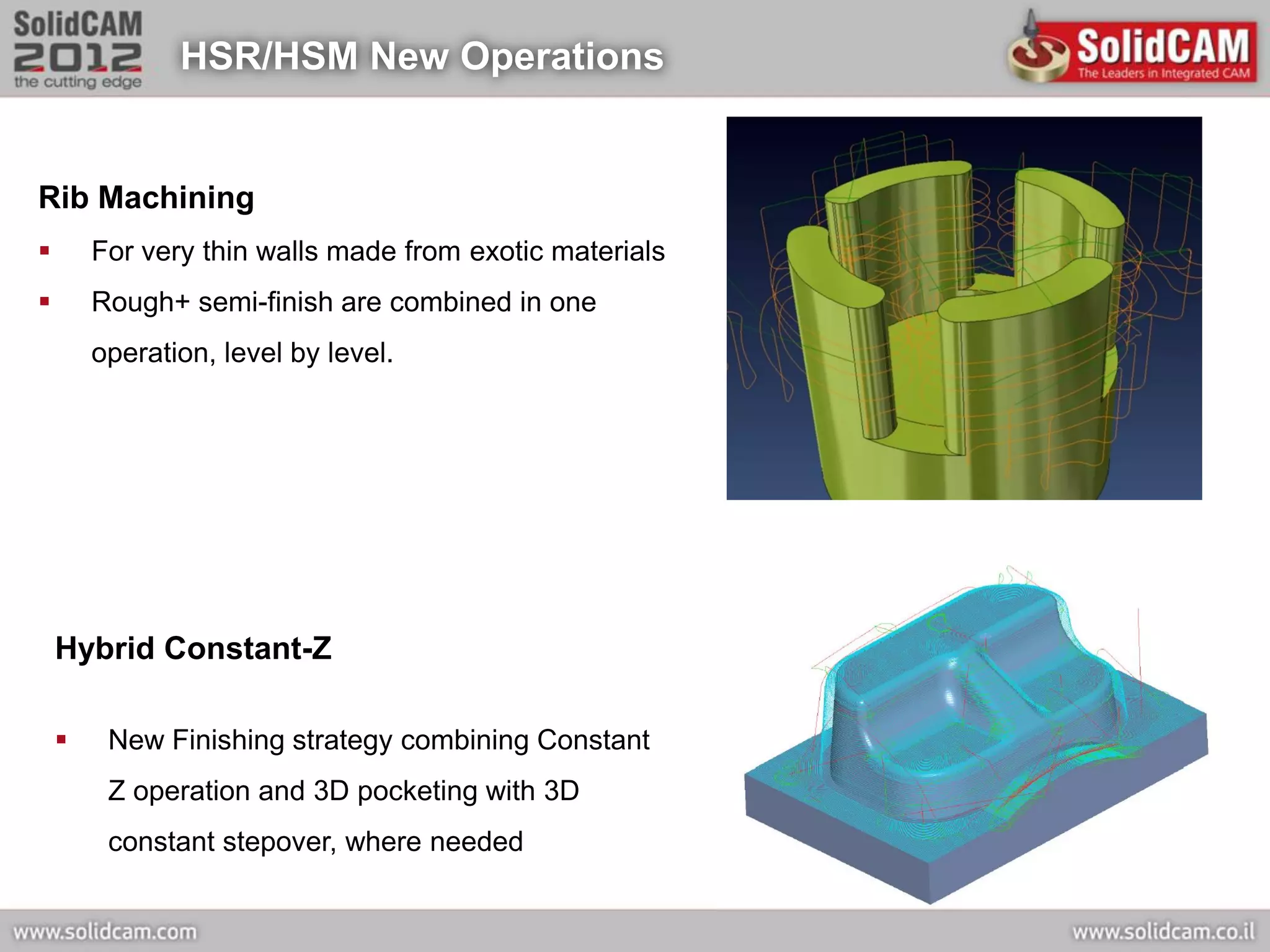 HSR/HSM New Operations


Rib Machining
       For very thin walls made from exotic materials
       Rough+ semi-finish are combined in one
        operation, level by level.




    Hybrid Constant-Z

        New Finishing strategy combining Constant
         Z operation and 3D pocketing with 3D
         constant stepover, where needed
 