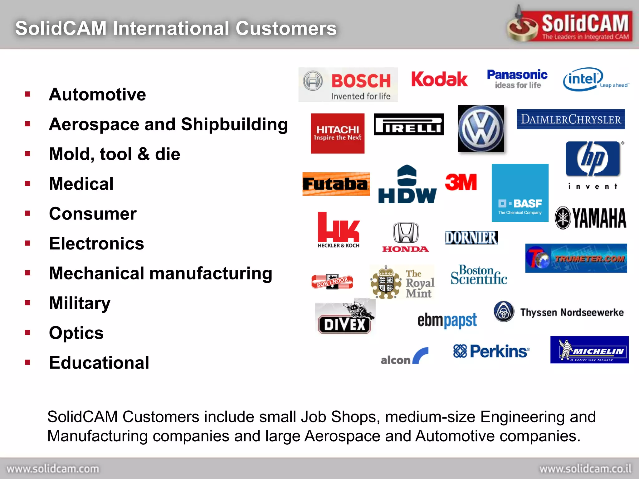 SolidCAM International Customers


 Automotive
 Aerospace and Shipbuilding
 Mold, tool & die
 Medical
 Consumer
 Electronics
 Mechanical manufacturing
 Military
 Optics
 Educational


   SolidCAM Customers include small Job Shops, medium-size Engineering and
   Manufacturing companies and large Aerospace and Automotive companies.
 