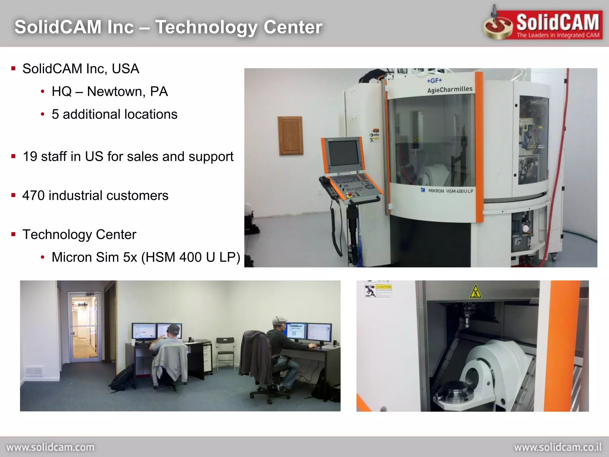 SolidCAM Inc – Technology Center

 SolidCAM Inc, USA
     • HQ – Newtown, PA
     • 5 additional locations


 19 staff in US for sales and support

 470 industrial customers

 Technology Center
     • Micron Sim 5x (HSM 400 U LP)
 