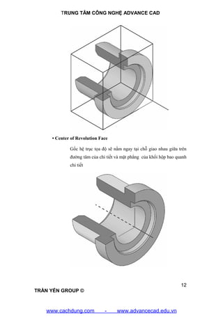TRUNG TÂM CÔNG NGHỆ ADVANCE CAD
12
TRẦN YẾN GROUP ©
• Center of Revolution Face
Gốc hệ trục tọa độ sẽ nằm ngay tại chỗ giao nhau giữa trên
đường tâm của chi tiết và mặt phẳng của khối hộp bao quanh
chi tiết
www.cachdung.com - www.advancecad.edu.vn
 