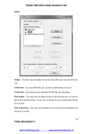 TRUNG TÂM CÔNG NGHỆ ADVANCE CAD
13
TRẦN YẾN GROUP ©
Define
Origin – Tùy chọn này cho phép các bạn lựa chọn điểm gốc trên màn hình làm
việc.
Z-direction – Lựa chọn điểm làm gốc, sau đó xác định hướng của trục Z.
X-direction –cuối cùng,lựa chọn một điểm để thiết lập một mặt phẳng.
Pick Origin – Tùy chọn này cho phép các bạn có thể thiết lập một vị trí mới co
gốc hệ trục tọa độ của bạn.. Và các trục và hướng của trục sẽ không thay đổi khi
tới vị trí mới
Pick X-direction – Tùy chọn này cho phép các bạn có thể chọn một hướng mới
cho trục X của bạn.
www.cachdung.com - www.advancecad.edu.vn
 