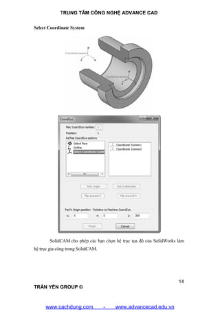 TRUNG TÂM CÔNG NGHỆ ADVANCE CAD
14
TRẦN YẾN GROUP ©
Select Coordinate System
SolidCAM cho phép các bạn chọn hệ trục tọa độ của SolidWorks làm
hệ trục gia công trong SolidCAM.
www.cachdung.com - www.advancecad.edu.vn
 
