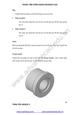 TRUNG TÂM CÔNG NGHỆ ADVANCE CAD
15
TRẦN YẾN GROUP ©
Flip
SolidCAM cho phép các bạn đổi hướng các trục tọa độ.
 Flip around Z
Tùy chọn này dùng để xoay hệ trục tọa độ một góc 90 độ xung quanh
trục Z.
 Flip around X
Tùy chọn này dùng để xoay hệ trục tọa độ một góc 90 độ xung quanh
trục X.
Stock
Phần này dùng để thiết lập vùng bao quanh của chi tiết, hay được gọi là phôi cho
chi tiết của bạn.
Target model
SolidCAM cho phép các bạn có thể thiết lập Target model – đây là hình dạng
cuối cùng của chi tiết của bạn sau khi đã hoàn tất gia công.
w
w
w
.advancecad.edu.vn
www.cachdung.com - www.advancecad.edu.vn
 