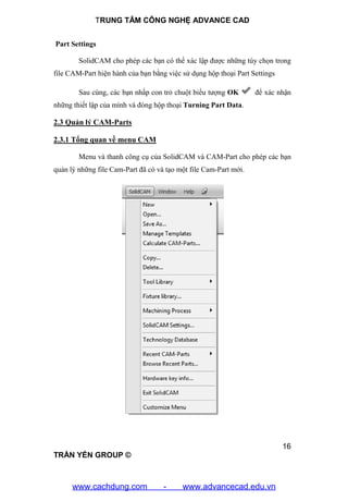 TRUNG TÂM CÔNG NGHỆ ADVANCE CAD
16
TRẦN YẾN GROUP ©
Part Settings
SolidCAM cho phép các bạn có thể xác lập được những tùy chọn trong
file CAM-Part hiện hành của bạn bằng việc sử dụng hộp thoại Part Settings
Sau cùng, các bạn nhấp con trỏ chuột biểu tượng OK để xác nhận
những thiết lập của mình và đóng hộp thoại Turning Part Data.
2.3 Quản lý CAM-Parts
2.3.1 Tổng quan về menu CAM
Menu và thanh công cụ của SolidCAM và CAM-Part cho phép các bạn
quản lý những file Cam-Part đã có và tạo một file Cam-Part mới.
www.cachdung.com - www.advancecad.edu.vn
 