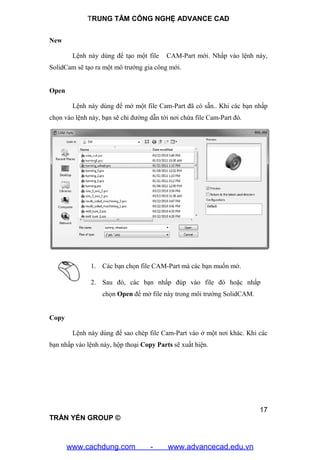 TRUNG TÂM CÔNG NGHỆ ADVANCE CAD
17
TRẦN YẾN GROUP ©
New
Lệnh này dùng để tạo một file CAM-Part mới. Nhấp vào lệnh này,
SolidCam sẽ tạo ra một mô trướng gia công mới.
Open
Lệnh này dùng để mở một file Cam-Part đã có sẵn.. Khi các bạn nhấp
chọn vào lệnh này, bạn sẽ chỉ đường dẫn tới nơi chứa file Cam-Part đó.
1. Các bạn chọn file CAM-Part mà các bạn muốn mở.
2. Sau đó, các bạn nhấp đúp vào file đó hoặc nhấp
chọn Open để mở file này trong môi trường SolidCAM.
Copy
Lệnh này dùng để sao chép file Cam-Part vào ở một nơi khác. Khi các
bạn nhấp vào lệnh này, hộp thoại Copy Parts sẽ xuất hiện.
www.cachdung.com - www.advancecad.edu.vn
 