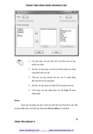 TRUNG TÂM CÔNG NGHỆ ADVANCE CAD
18
TRẦN YẾN GROUP ©
1. Các bạn chọn vào nơi chứa file Cam-Part mà các bạn
muốn sao chép.
2. Sau đó, các bạn chọn vào file Cam-Part muốn sao chép
tong danh sách các file.
3. Tiếp tục, các bạn chuyển file này vào ô ở giữa bằng
dấu mũi tên từ trái sang phải.
4. Sau đó, các bạn chọn nơi chứa file Cam-part mới này.
5. Cuối cùng, các bạn nhấp chọn vào nút Copy để hoàn
thành lệnh.
Delete
Lệnh này cho phép các bạn có thể xóa một file Cam-Part đã có sẵn. Khi
các bạn nhấp chọn vào lệnh này, hộp thoại Part to delete sẽ xuất hiện.
www.cachdung.com - www.advancecad.edu.vn
 