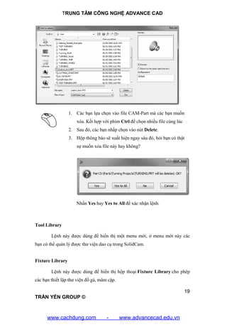 TRUNG TÂM CÔNG NGHỆ ADVANCE CAD
19
TRẦN YẾN GROUP ©
1. Các bạn lựa chọn vào file CAM-Part mà các bạn muốn
xóa. Kết hợp với phím Ctrl để chọn nhiều file cùng lúc
2. Sau đó, các bạn nhấp chọn vào nút Delete.
3. Hộp thông báo sẽ xuất hiện ngay sáu đó, hỏi bạn có thật
sự muốn xóa file này hay không?
Nhấn Yes hay Yes to All để xác nhận lệnh.
Tool Library
Lệnh này được dùng để hiển thị một menu mới, ở menu mới này các
bạn có thể quản lý được thư viện dao cụ trong SolidCam.
Fixture Library
Lệnh này được dùng để hiển thị hộp thoại Fixture Library cho phép
các bạn thiết lập thư viện đồ gá, mâm cặp.
www.cachdung.com - www.advancecad.edu.vn
 