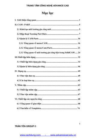 TRUNG TÂM CÔNG NGHỆ ADVANCE CAD
1
TRẦN YẾN GROUP ©
Mục lục
I. Giới thiệu tổng quan................................................................................ 1
II. CAM - PART........................................................................................... 5
2.1 Khởi tạo môi trường gia công mới.................................................... 5
2.2 Hộp thoại Turning Part Data............................................................ 7
2.3 Quản lý CAM-Parts ......................................................................... 16
2.3.1 Tổng quan về menu CAM......................................................... 16
2.3.2 Tổng quan về menu Cam-Parts................................................ 21
2.3.3 Tổng quan về môi trường gia công tiện trong SolidCAM ..... 24
III.Thiết lập biên dạng............................................................................... 32
3.1 Thiết lập biên dạng gia công............................................................ 32
3.2 Quản lý biên dạng gia công ............................................................. 46
IV. Dụng cụ................................................................................................. 49
4.1 Thư viện dao cụ ................................................................................ 49
4.2 Các loại dao cụ.................................................................................. 62
V. Mâm cặp................................................................................................. 63
5.1 Thiết lập mâm cặp............................................................................ 63
5.2 Thư viện mâm cặp............................................................................ 67
VI. Thiết lập các nguyên công................................................................... 68
6.1 Tổng quan về giao diện .................................................................... 68
6.2 Tìm hiểu về Templates..................................................................... 74
www.cachdung.com - www.advancecad.edu.vn
 